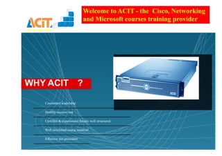 Welcome to ACIT - the Cisco, Networking
                                        and Microsoft courses training provider
connecting minds..!




WHY ACIT ?

             Committed leadership

             Healthy success rate

             Certified & experienced faculty well structured

             Well structured course material

             Effective test procedure
 