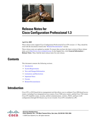 Release Notes for
           Cisco Configuration Professional 1.3

           April 16, 2009
           These release notes support Cisco Configuration Professional (Cisco CP) version 1.3. They should be
           used with the documents listed in the “Related Documentation” section.
           These release notes are updated as needed. To ensure that you have the latest version of these release
           notes, go to http://www.cisco.com/go/ciscocp. In the Support box, click General Information >
           Release Notes. Then, find the latest release notes for your release.



Contents
           This document contains the following sections:
            •   Introduction
            •   System Requirements
            •   New and Changed Information
            •   Limitations and Restrictions
            •   Important Notes
            •   Caveats
            •   Related Documentation



Introduction
           Cisco CP is a GUI-based device management tool that allows you to configure Cisco IOS-based access
           routers, including Cisco integrated services routers, Cisco 7200 series routers, and the Cisco 7301 router.
           Cisco CP simplifies router, security, unified communications, wireless, WAN, and basic LAN
           configuration through GUI-based, easy-to-use wizards. Cisco CP is installed on a PC.




            Americas Headquarters:
            Cisco Systems, Inc., 170 West Tasman Drive, San Jose, CA 95134-1706 USA
            © 2009 Cisco Systems, Inc. All rights reserved.
 