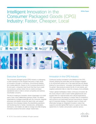 White Paper
Intelligent Innovation in the
Consumer Packaged Goods (CPG)
Industry: Faster, Cheaper, Local
Executive Summary
The consumer packaged goods (CPG) industry is undergoing
a major transition as the shopper becomes a major driver
of innovation through e-commerce, omnichannel retailing,
and mobile platforms. Based on the increasing demands of
its end users, companies have found that they must create
new products, achieve faster time to market and lower
operational costs in order to remain competitive and address
stockholder concerns.
The key to creating an innovation-driven organization is to build
upon a new, more collaborative business model. This allows
organizations to engage powerfully with the consumer, integrate
processes and ideation across the value chain, and support
expansion into emerging markets. By streamlining operations
and shortening time to market, manufacturers, wholesalers,
distributors, and retailers are able to manage risk while bringing
innovative products that serve a larger market base.
Innovation in the CPG Industry
Continuous product innovation is the lifeblood of the CPG
industry, keeping the brand alive and the shopper engaged.
In an environment where one in five state that they are always
looking for new products,1
innovative merchandise is the basis
for growth. New products extend the life of core brands, and
targeted subbrands help to make the company more profitable.
Today’s global marketplace makes continuous innovation all
the more critical in order to both market global brands and
localize them for regional tastes and cultural expectations.
CPG organizations are playing in a larger field of competitors,
with products and associated services becoming an integral
part of corporate strategy. Companies need to create and
effectively manage an integrated innovation culture that
supports extended global R&D teams to capture new ideas,
speed time-to-market, and provide customer service.
1 © 2012 Cisco and/or its affiliates. All rights reserved.
 