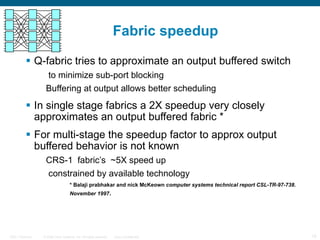Fabric speedup Q-fabric tries to approximate an output buffered switch to minimize sub-port blocking Buffering at output allows better scheduling In single stage fabrics a 2X speedup very closely approximates an output buffered fabric *  For multi-stage the speedup factor to approx output buffered behavior is not known CRS-1  fabric’s  ~5X speed up constrained by available technology * Balaji prabhakar and nick McKeown  computer systems technical report CSL-TR-97-738. November 1997 .   