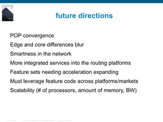 future directions POP convergence Edge and core differences blur Smartness in the network More integrated services into the routing platforms Feature sets needing acceleration expanding Must leverage feature code across platforms/markets Scalability (# of processors, amount of memory, BW) 