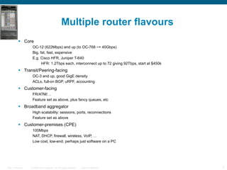 Multiple router flavours Core OC-12 (622Mbps) and up (to OC-768 ~= 40Gbps) Big, fat, fast, expensive E.g. Cisco HFR, Juniper T-640 HFR: 1.2Tbps each, interconnect up to 72 giving 92Tbps, start at $450k Transit/Peering-facing OC-3 and up, good GigE density ACLs, full-on BGP, uRPF, accounting Customer-facing FR/ATM/… Feature set as above, plus fancy queues, etc Broadband aggregator High scalability: sessions, ports, reconnections Feature set as above Customer-premises (CPE) 100Mbps NAT, DHCP, firewall, wireless, VoIP, … Low cost, low-end, perhaps just software on a PC A sample taxonomy 