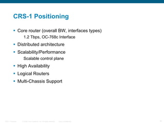 CRS-1 Positioning Core router (overall BW, interfaces types)  1.2 Tbps, OC-768c Interface Distributed architecture Scalability/Performance Scalable control plane High Availability Logical Routers Multi-Chassis Support 