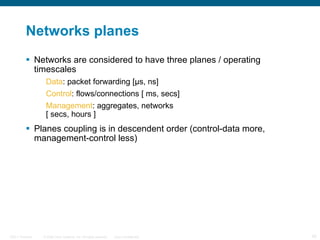 Networks planes Networks are considered to have three planes / operating timescales Data : packet forwarding [μs, ns] Control : flows/connections [ ms, secs] Management : aggregates, networks  [ secs, hours ] Planes coupling is in descendent order (control-data more, management-control less) 