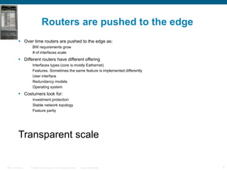 Routers are pushed to the edge Over time routers are pushed to the edge as: BW requirements grow # of interfaces scale Different routers have different offering Interfaces types (core is mostly Eathernet) Features. Sometimes the same feature is implemented differently User interface Redundancy models Operating system Costumers look for: investment protection Stable network topology Feature parity Transparent scale A sample taxonomy 