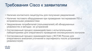 Требования Cisco к заявителям
• Наличие контактного лица/группы для получения уведомлений
• Наличие тестового оборудования при проведения тестирования ПО с
исправленными уязвимостями
• Уведомление потребителей (пользователей) об обнаруженных
уязвимостях и методах их устранений
• Согласованный процесс взаимодействия с испытательными
лабораториями для оперативного проведения инспекционного контроля
• Согласованный процесс взаимодействия с ФСТЭК России для
оперативного внесения уточнений в сертификаты после устранения
уязвимости(ей)
 