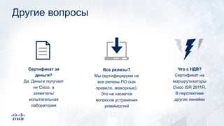 Другие вопросы
Все релизы?
Мы сертифицируем не
все релизы ПО (как
правило, мажорные).
Это не касается
вопросов устранения
уязвимостей
Сертификат за
деньги?
Да. Деньги получает
не Cisco, а
заявитель/
испытательная
лаборатория
Что с НДВ?
Сертификат на
маршрутизаторы
Cisco ISR 2911R.
В перспективе
другие линейки
 