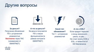Другие вопросы
А что за деньги?
За деньги получается
ПО с новым
функционалом (в
рамках контракта
SMARTNET)
За деньги?
Получение обновления
ПО с устраненной
уязвимостью
бесплатно через TAC
(независимо от
SMARTNET)
Какой тип
обновления?
Тип 1 – устранение
уязвимостей
А что с EOL?
Если продукт подошел
к концу жизненного
цикла, то увы…
Не стоит путать EOS и
EOL, а также End of
SW Maintenance
 