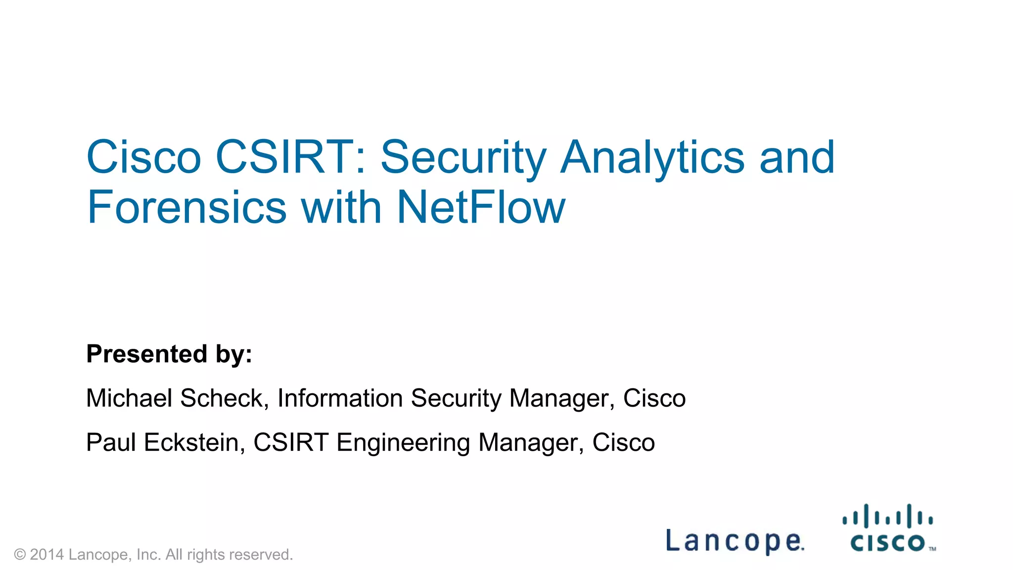 © 2014 Lancope, Inc. All rights reserved. 
Cisco CSIRT: Security Analytics and Forensics with NetFlow 
Presented by: 
Michael Scheck, Information Security Manager, Cisco 
Paul Eckstein, CSIRT Engineering Manager, Cisco  