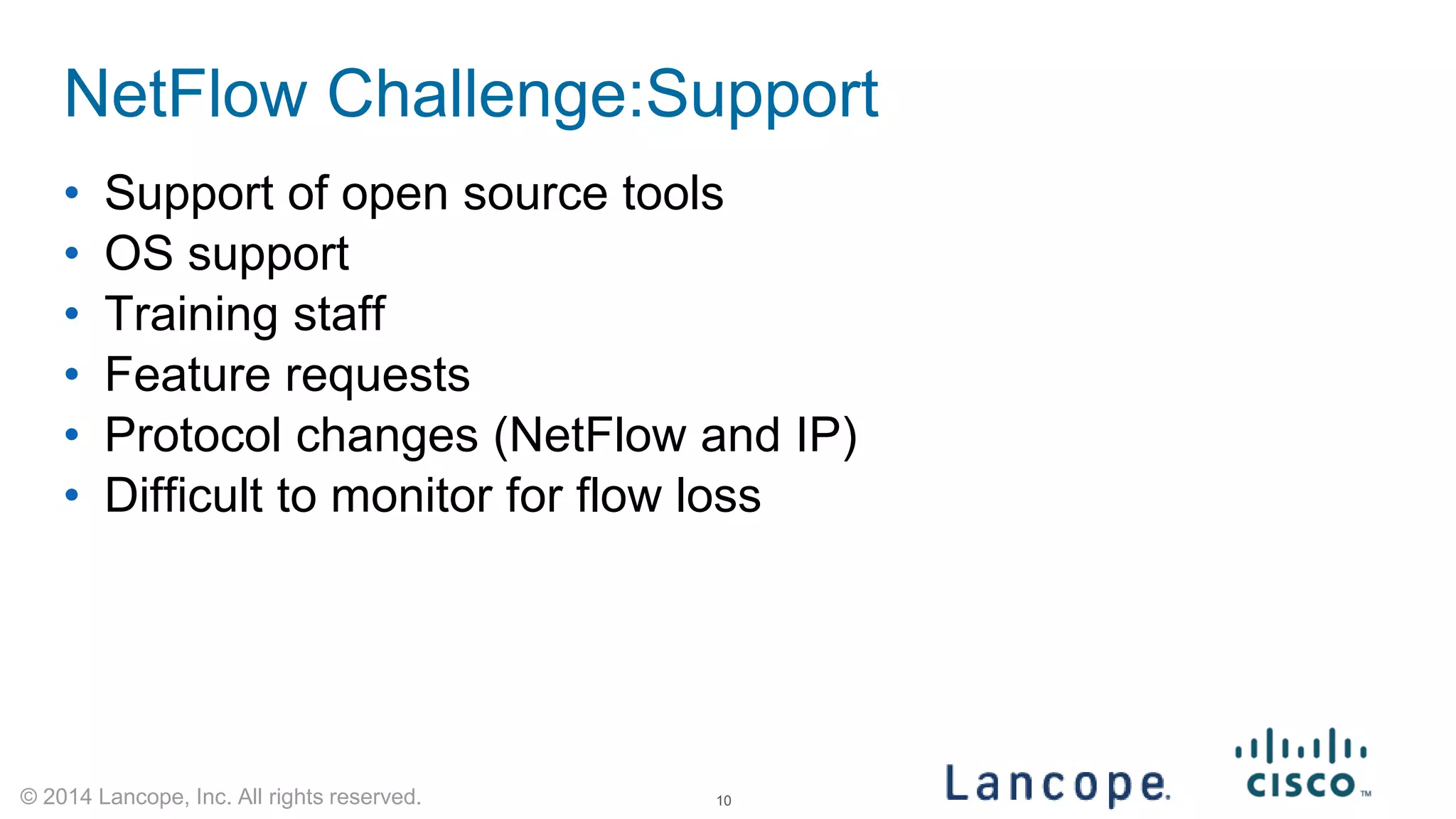 © 2014 Lancope, Inc. All rights reserved. 
NetFlow Challenge:Support 
• 
Support of open source tools 
• 
OS support 
• 
Training staff 
• 
Feature requests 
• 
Protocol changes (NetFlow and IP) 
• 
Difficult to monitor for flow loss 
10 
 