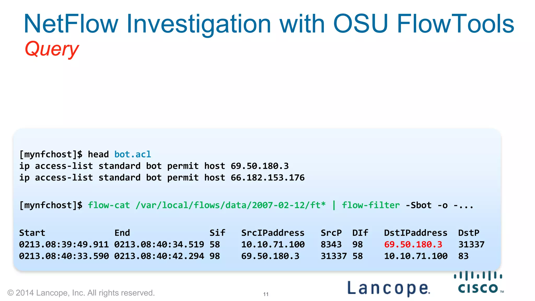 © 2014 Lancope, Inc. All rights reserved. 
NetFlow Investigation with OSU FlowTools Query 
bot.acl file uses familiar ACL syntax. create a list named ‘bot’ 
[mynfchost]$ head bot.acl 
ip access-list standard bot permit host 69.50.180.3 
ip access-list standard bot permit host 66.182.153.176 
[mynfchost]$ flow-cat /var/local/flows/data/2007-02-12/ft* | flow-filter -Sbot -o -... 
Start End Sif SrcIPaddress SrcP DIf DstIPaddress DstP 
0213.08:39:49.911 0213.08:40:34.519 58 10.10.71.100 8343 98 69.50.180.3 31337 
0213.08:40:33.590 0213.08:40:42.294 98 69.50.180.3 31337 58 10.10.71.100 83 11 
 