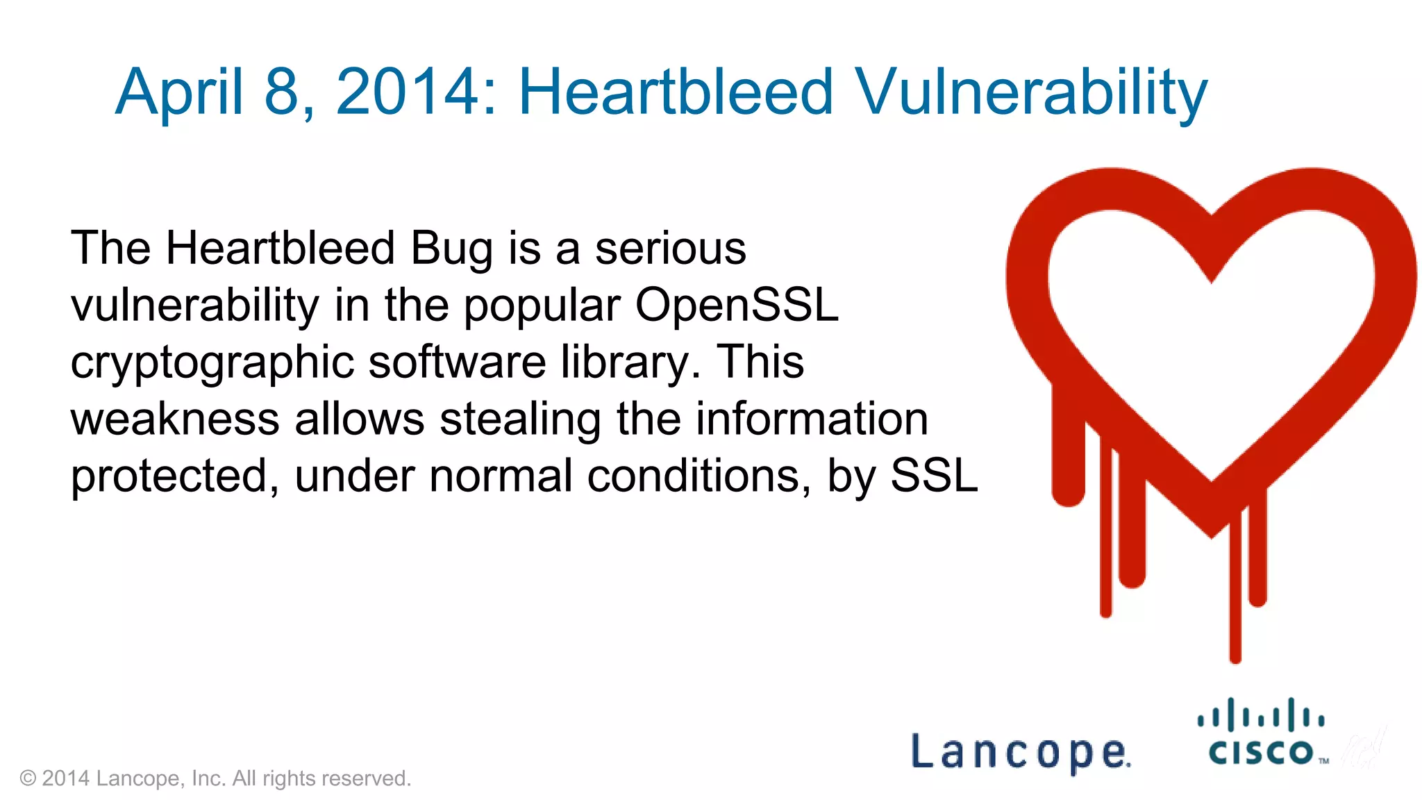© 2014 Lancope, Inc. All rights reserved. 
The Heartbleed Bug is a serious vulnerability in the popular OpenSSL cryptographic software library. This weakness allows stealing the information protected, under normal conditions, by SSL 
April 8, 2014: Heartbleed Vulnerability  