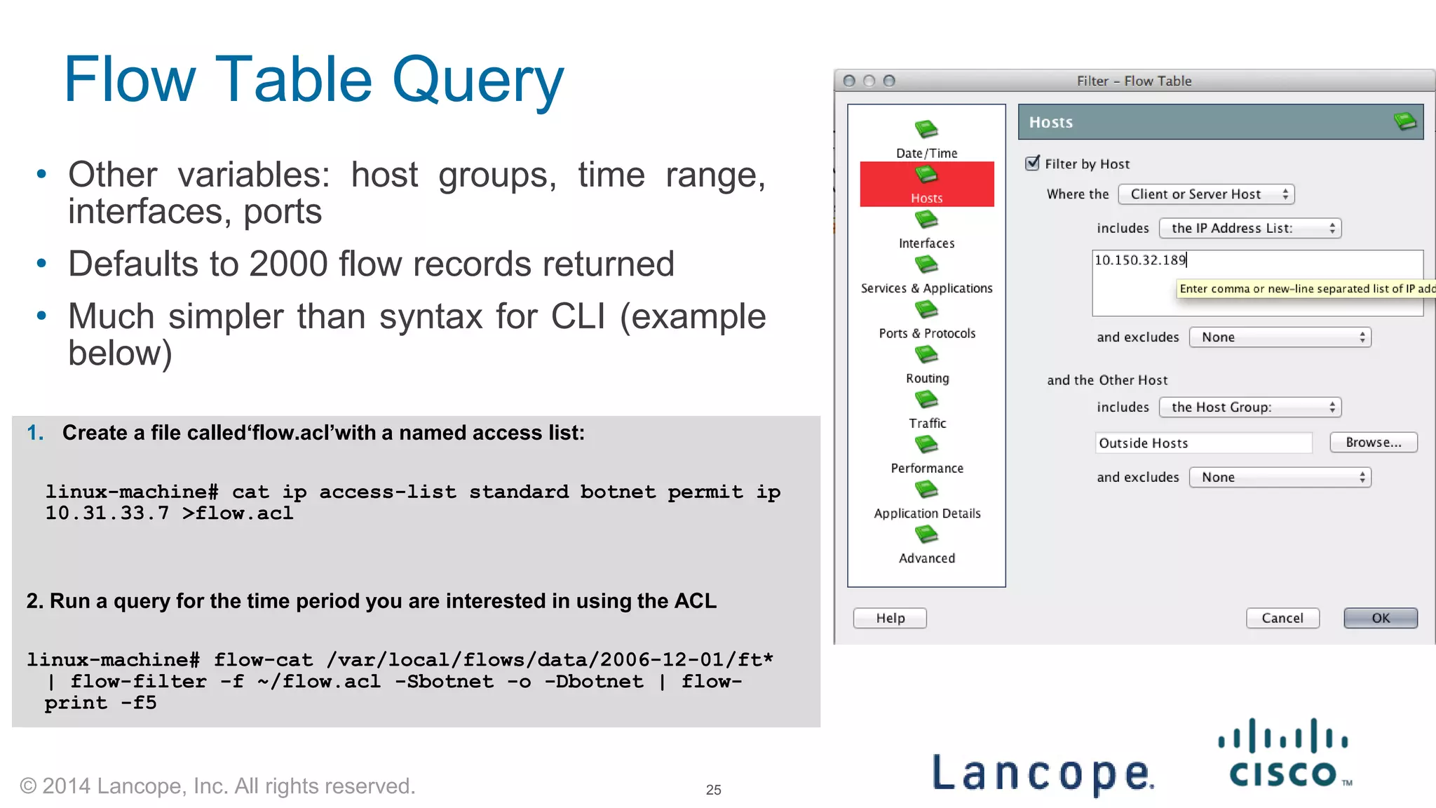 © 2014 Lancope, Inc. All rights reserved. 
• 
Other variables: host groups, time range, interfaces, ports 
• 
Defaults to 2000 flow records returned 
• 
Much simpler than syntax for CLI (example below) 
Flow Table Query 
1. 
Create a file called‘flow.acl’with a named access list: 
linux-machine# cat ip access-list standard botnet permit ip 10.31.33.7 >flow.acl 
2. Run a query for the time period you are interested in using the ACL 
linux-machine# flow-cat /var/local/flows/data/2006-12-01/ft* | flow-filter -f ~/flow.acl -Sbotnet -o -Dbotnet | flow- print -f5 
25 
 