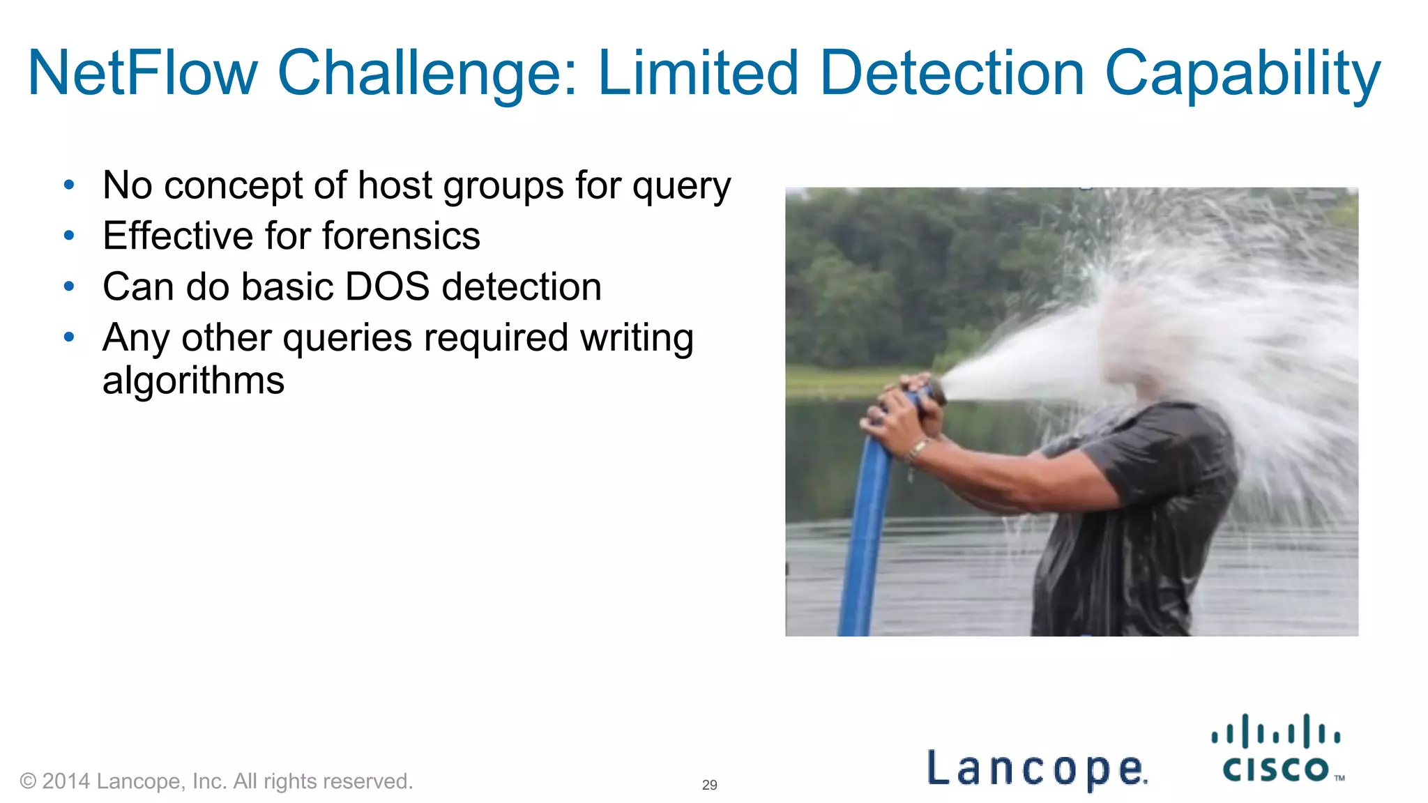 © 2014 Lancope, Inc. All rights reserved. 
NetFlow Challenge: Limited Detection Capability 
• 
No concept of host groups for query 
• 
Effective for forensics 
• 
Can do basic DOS detection 
• 
Any other queries required writing algorithms 29 
 