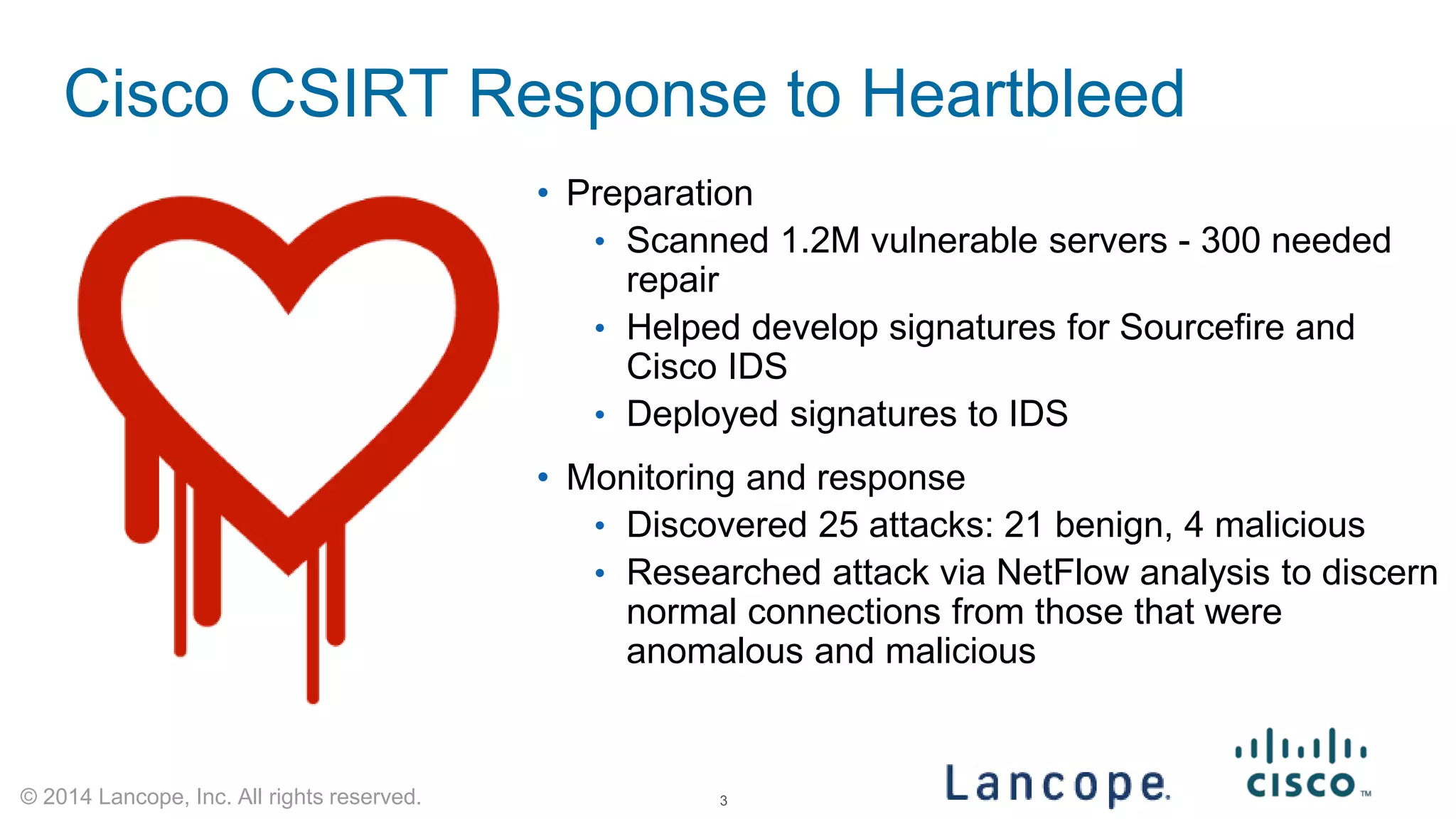 © 2014 Lancope, Inc. All rights reserved. 
Cisco CSIRT Response to Heartbleed 
• 
Preparation 
• 
Scanned 1.2M vulnerable servers - 300 needed repair 
• 
Helped develop signatures for Sourcefire and Cisco IDS 
• 
Deployed signatures to IDS 
• 
Monitoring and response 
• 
Discovered 25 attacks: 21 benign, 4 malicious 
• 
Researched attack via NetFlow analysis to discern normal connections from those that were anomalous and malicious 
3 
 