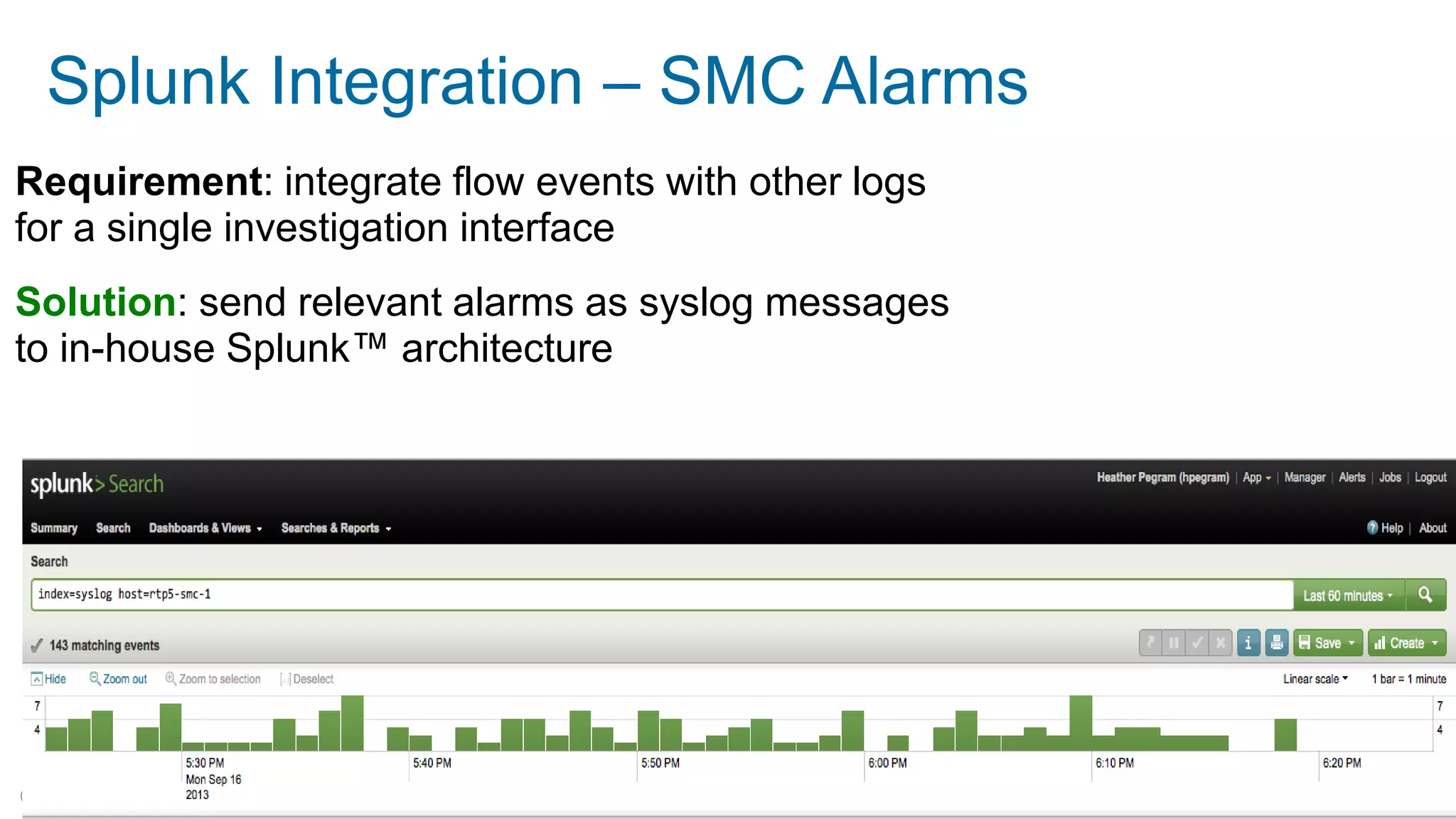 © 2014 Lancope, Inc. All rights reserved. 
Splunk Integration – SMC Alarms 
Requirement: integrate flow events with other logs for a single investigation interface 
Solution: send relevant alarms as syslog messages to in-house Splunk™ architecture  