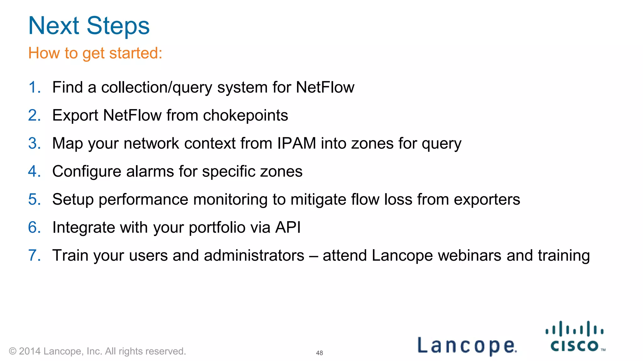 © 2014 Lancope, Inc. All rights reserved. 
Next Steps 
How to get started: 
1. 
Find a collection/query system for NetFlow 
2. 
Export NetFlow from chokepoints 
3. 
Map your network context from IPAM into zones for query 
4. 
Configure alarms for specific zones 
5. 
Setup performance monitoring to mitigate flow loss from exporters 
6. 
Integrate with your portfolio via API 
7. 
Train your users and administrators – attend Lancope webinars and training 
48 
 