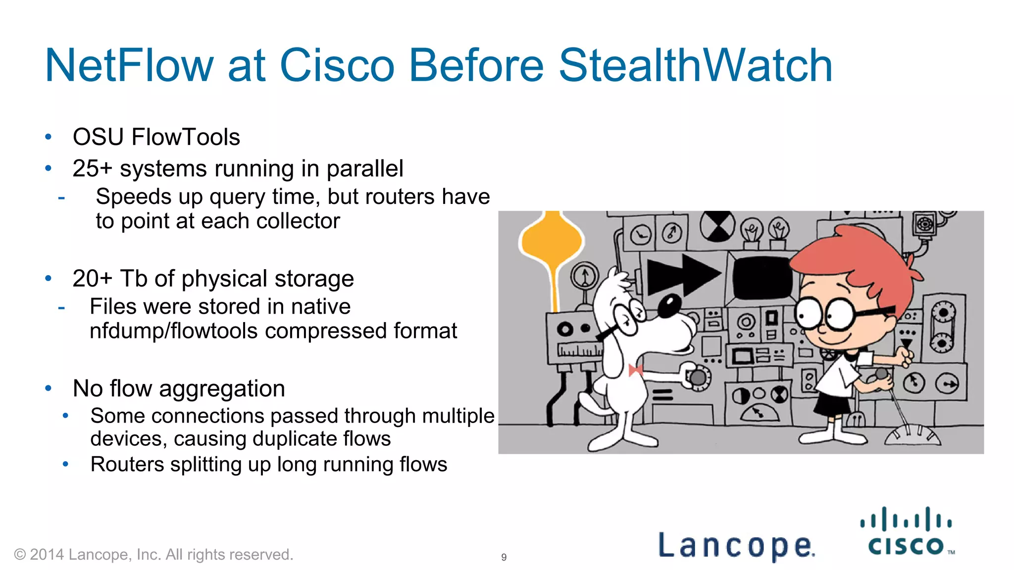 © 2014 Lancope, Inc. All rights reserved. 
NetFlow at Cisco Before StealthWatch 
• 
OSU FlowTools 
• 
25+ systems running in parallel 
- 
Speeds up query time, but routers have to point at each collector 
•20+ Tb of physical storage 
-Files were stored in native nfdump/flowtools compressed format 
•No flow aggregation 
•Some connections passed through multiple devices, causing duplicate flows 
•Routers splitting up long running flows 
9 
 