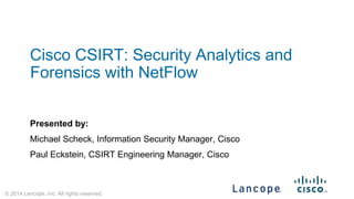 © 2014 Lancope, Inc. All rights reserved. 
Cisco CSIRT: Security Analytics and Forensics with NetFlow 
Presented by: 
Michael Scheck, Information Security Manager, Cisco 
Paul Eckstein, CSIRT Engineering Manager, Cisco  