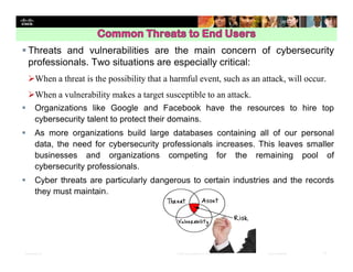 Presentation_ID 17© 2008 Cisco Systems, Inc. All rights reserved. Cisco Confidential
 Threats and vulnerabilities are the main concern of cybersecurity
professionals. Two situations are especially critical:
When a threat is the possibility that a harmful event, such as an attack, will occur.
When a vulnerability makes a target susceptible to an attack.
 Organizations like Google and Facebook have the resources to hire top
cybersecurity talent to protect their domains.
 As more organizations build large databases containing all of our personal
data, the need for cybersecurity professionals increases. This leaves smaller
businesses and organizations competing for the remaining pool of
cybersecurity professionals.
 Cyber threats are particularly dangerous to certain industries and the records
they must maintain.
 