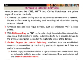 Presentation_ID 19© 2008 Cisco Systems, Inc. All rights reserved. Cisco Confidential
Network services like DNS, HTTP and Online Databases are prime
targets for cyber criminals.
 Criminals use packet-sniffing tools to capture data streams over a network.
Packet sniffers work by monitoring and recording all information coming
across a network.
 Criminals can also use rogue devices, such as unsecured Wi-Fi access
points.
 With DNS spoofing (or DNS cache poisoning), the criminal introduces false
data into a DNS resolver’s cache, redirecting traffic for a specific domain to
the criminal’s computer, instead of the legitimate owner of the domain.
 Packet forgery (or packet injection) interferes with an established
network communication by constructing packets to appear as if they are
part of a communication.
⁂ Packet forgery enables the criminal to hijack an authorized connection or deny
an individual’s ability to use certain network services. Cyber professionals call
this a man-in-the-middle attack.
 