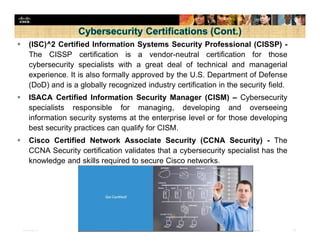 Presentation_ID 32© 2008 Cisco Systems, Inc. All rights reserved. Cisco Confidential
 (ISC)^2 Certified Information Systems Security Professional (CISSP) -
The CISSP certification is a vendor-neutral certification for those
cybersecurity specialists with a great deal of technical and managerial
experience. It is also formally approved by the U.S. Department of Defense
(DoD) and is a globally recognized industry certification in the security field.
 ISACA Certified Information Security Manager (CISM) – Cybersecurity
specialists responsible for managing, developing and overseeing
information security systems at the enterprise level or for those developing
best security practices can qualify for CISM.
 Cisco Certified Network Associate Security (CCNA Security) - The
CCNA Security certification validates that a cybersecurity specialist has the
knowledge and skills required to secure Cisco networks.
 