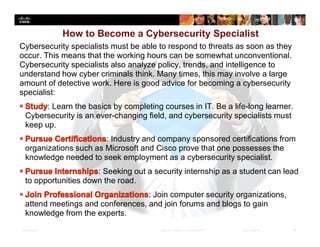 Presentation_ID 33© 2008 Cisco Systems, Inc. All rights reserved. Cisco Confidential
Cybersecurity specialists must be able to respond to threats as soon as they
occur. This means that the working hours can be somewhat unconventional.
Cybersecurity specialists also analyze policy, trends, and intelligence to
understand how cyber criminals think. Many times, this may involve a large
amount of detective work. Here is good advice for becoming a cybersecurity
specialist:
: Learn the basics by completing courses in IT. Be a life-long learner.
Cybersecurity is an ever-changing field, and cybersecurity specialists must
keep up.
: Industry and company sponsored certifications from
organizations such as Microsoft and Cisco prove that one possesses the
knowledge needed to seek employment as a cybersecurity specialist.
: Seeking out a security internship as a student can lead
to opportunities down the road.
: Join computer security organizations,
attend meetings and conferences, and join forums and blogs to gain
knowledge from the experts.
How to Become a Cybersecurity Specialist
 