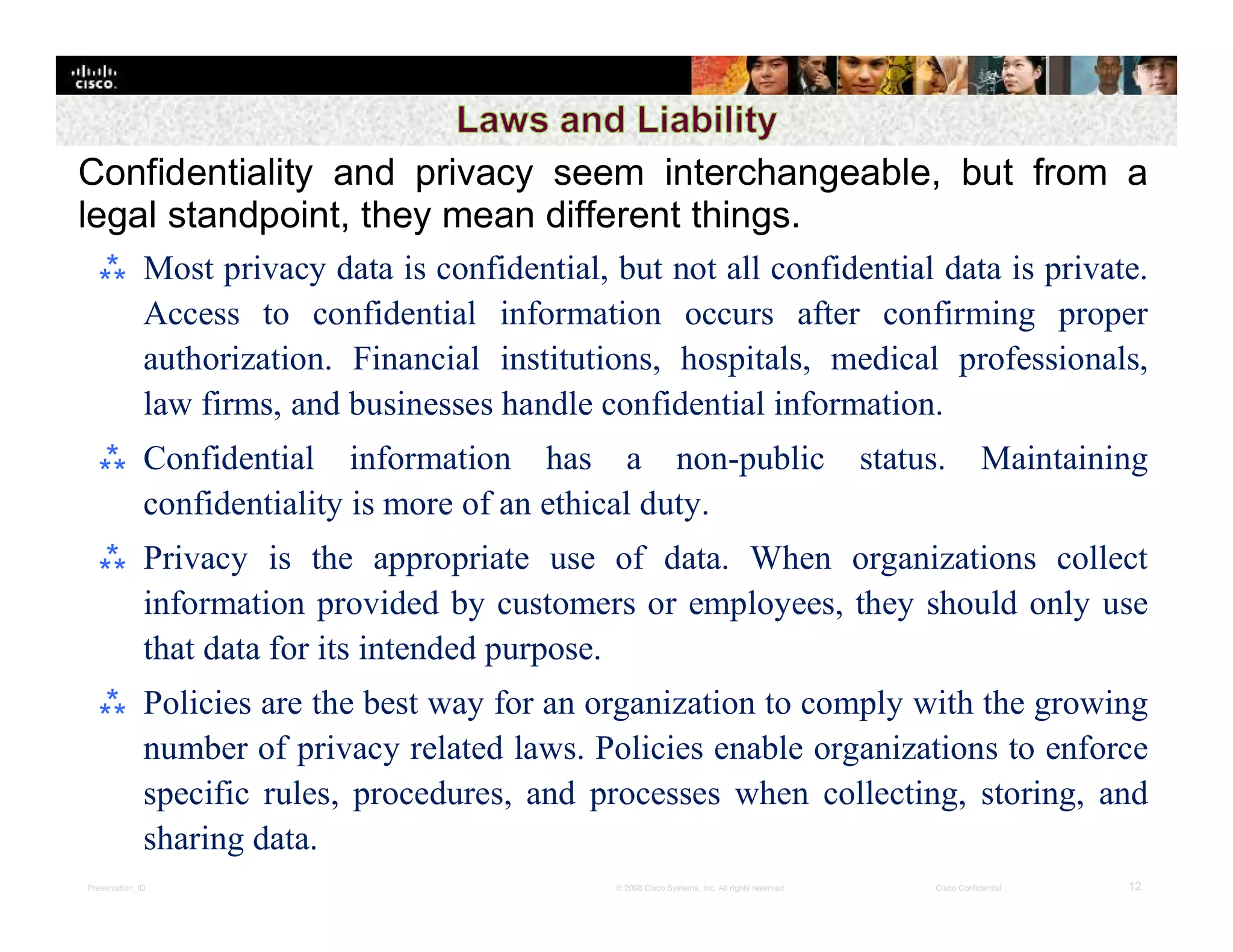 Presentation_ID 12© 2008 Cisco Systems, Inc. All rights reserved. Cisco Confidential
Confidentiality and privacy seem interchangeable, but from a
legal standpoint, they mean different things.
⁂ Most privacy data is confidential, but not all confidential data is private.
Access to confidential information occurs after confirming proper
authorization. Financial institutions, hospitals, medical professionals,
law firms, and businesses handle confidential information.
⁂ Confidential information has a non-public status. Maintaining
confidentiality is more of an ethical duty.
⁂ Privacy is the appropriate use of data. When organizations collect
information provided by customers or employees, they should only use
that data for its intended purpose.
⁂ Policies are the best way for an organization to comply with the growing
number of privacy related laws. Policies enable organizations to enforce
specific rules, procedures, and processes when collecting, storing, and
sharing data.
 