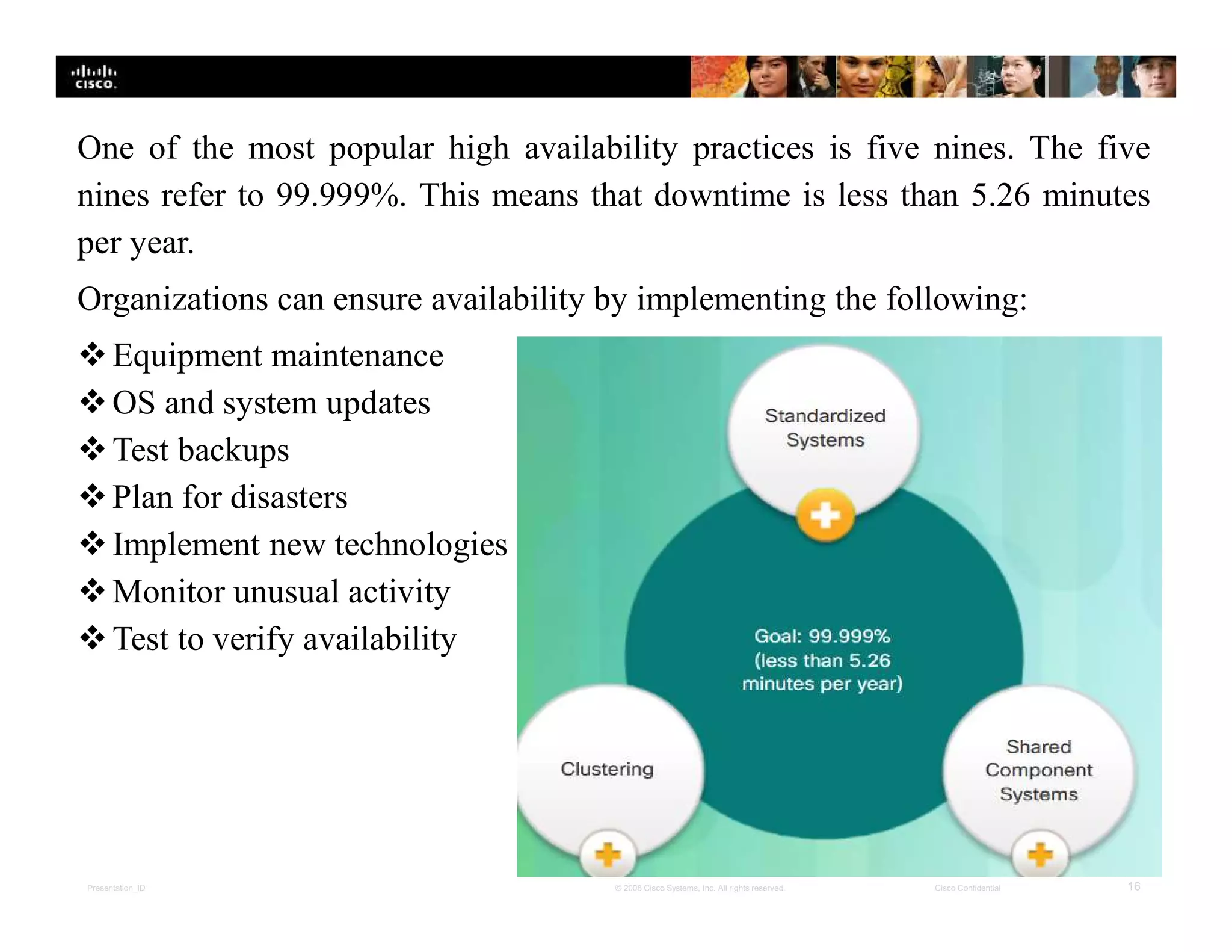Presentation_ID 16© 2008 Cisco Systems, Inc. All rights reserved. Cisco Confidential
One of the most popular high availability practices is five nines. The five
nines refer to 99.999%. This means that downtime is less than 5.26 minutes
per year.
Organizations can ensure availability by implementing the following:
Equipment maintenance
OS and system updates
Test backups
Plan for disasters
Implement new technologies
Monitor unusual activity
Test to verify availability
 