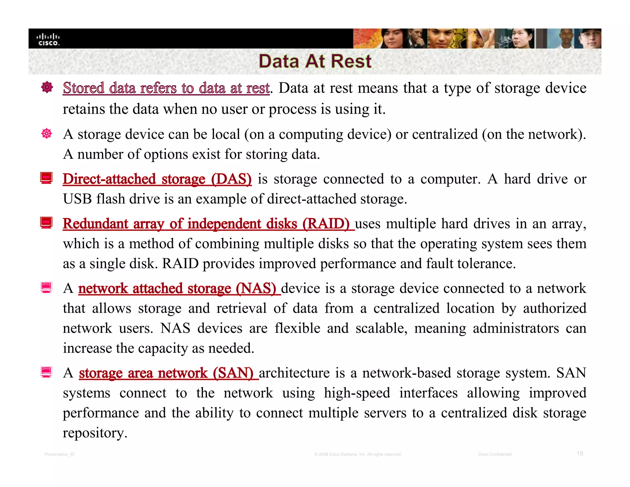 Presentation_ID 19© 2008 Cisco Systems, Inc. All rights reserved. Cisco Confidential
. Data at rest means that a type of storage device
retains the data when no user or process is using it.
 A storage device can be local (on a computing device) or centralized (on the network).
A number of options exist for storing data.
is storage connected to a computer. A hard drive or
USB flash drive is an example of direct-attached storage.
uses multiple hard drives in an array,
which is a method of combining multiple disks so that the operating system sees them
as a single disk. RAID provides improved performance and fault tolerance.
 A device is a storage device connected to a network
that allows storage and retrieval of data from a centralized location by authorized
network users. NAS devices are flexible and scalable, meaning administrators can
increase the capacity as needed.
 A architecture is a network-based storage system. SAN
systems connect to the network using high-speed interfaces allowing improved
performance and the ability to connect multiple servers to a centralized disk storage
repository.
 
