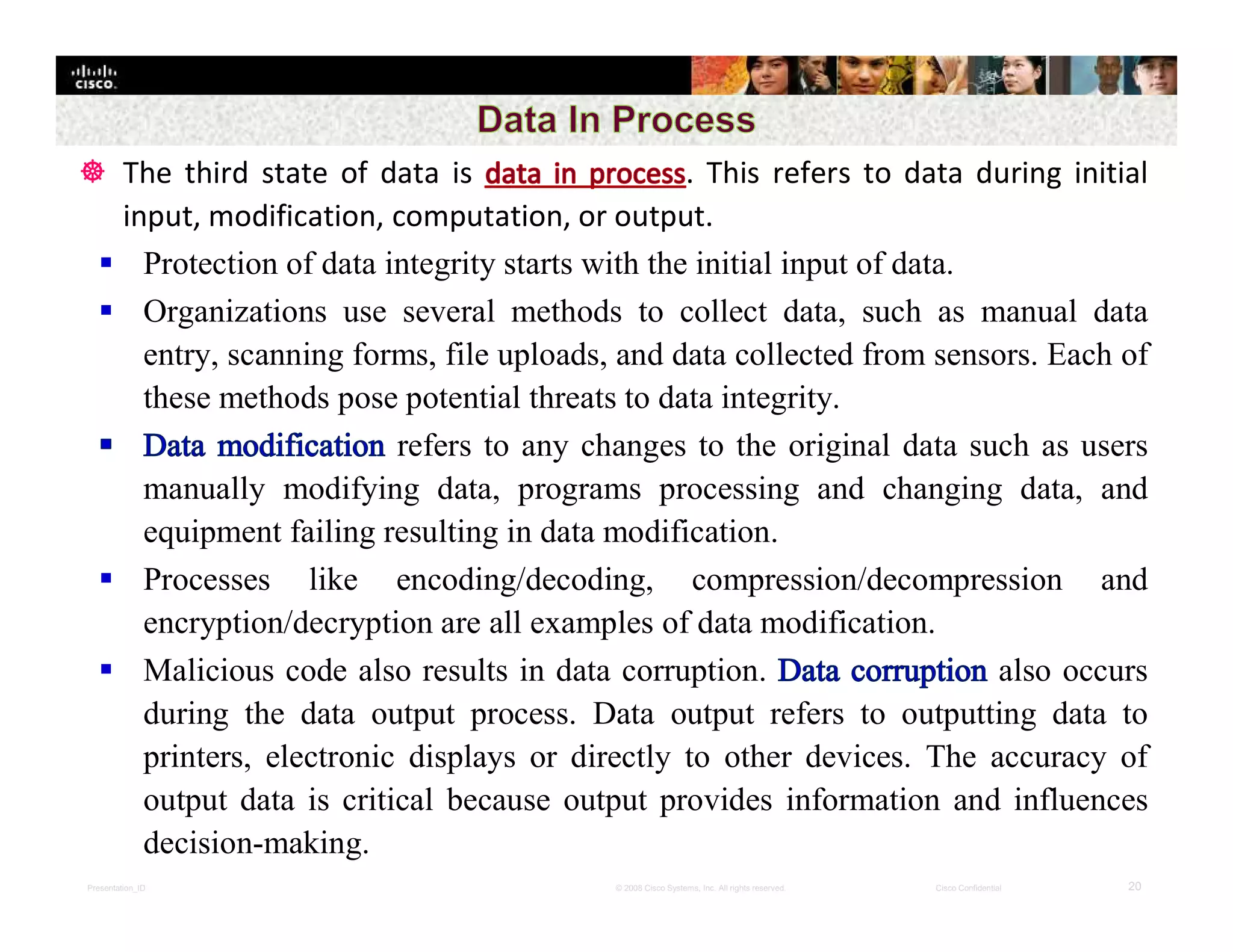 Presentation_ID 20© 2008 Cisco Systems, Inc. All rights reserved. Cisco Confidential
 The third state of data is . This refers to data during initial
input, modification, computation, or output.
 Protection of data integrity starts with the initial input of data.
 Organizations use several methods to collect data, such as manual data
entry, scanning forms, file uploads, and data collected from sensors. Each of
these methods pose potential threats to data integrity.
refers to any changes to the original data such as users
manually modifying data, programs processing and changing data, and
equipment failing resulting in data modification.
 Processes like encoding/decoding, compression/decompression and
encryption/decryption are all examples of data modification.
 Malicious code also results in data corruption. also occurs
during the data output process. Data output refers to outputting data to
printers, electronic displays or directly to other devices. The accuracy of
output data is critical because output provides information and influences
decision-making.
 