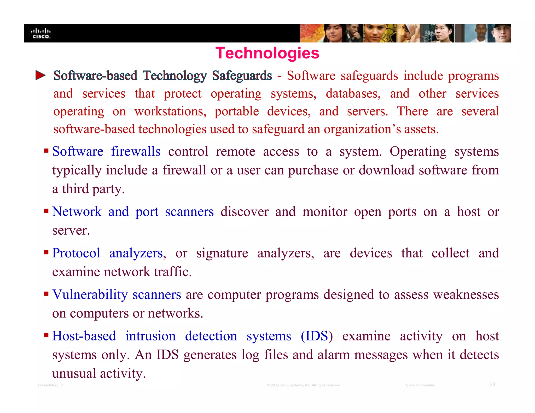 Presentation_ID 23© 2008 Cisco Systems, Inc. All rights reserved. Cisco Confidential
Technologies
- Software safeguards include programs
and services that protect operating systems, databases, and other services
operating on workstations, portable devices, and servers. There are several
software-based technologies used to safeguard an organization’s assets.
 Software firewalls control remote access to a system. Operating systems
typically include a firewall or a user can purchase or download software from
a third party.
 Network and port scanners discover and monitor open ports on a host or
server.
 Protocol analyzers, or signature analyzers, are devices that collect and
examine network traffic.
 Vulnerability scanners are computer programs designed to assess weaknesses
on computers or networks.
 Host-based intrusion detection systems (IDS) examine activity on host
systems only. An IDS generates log files and alarm messages when it detects
unusual activity.
 