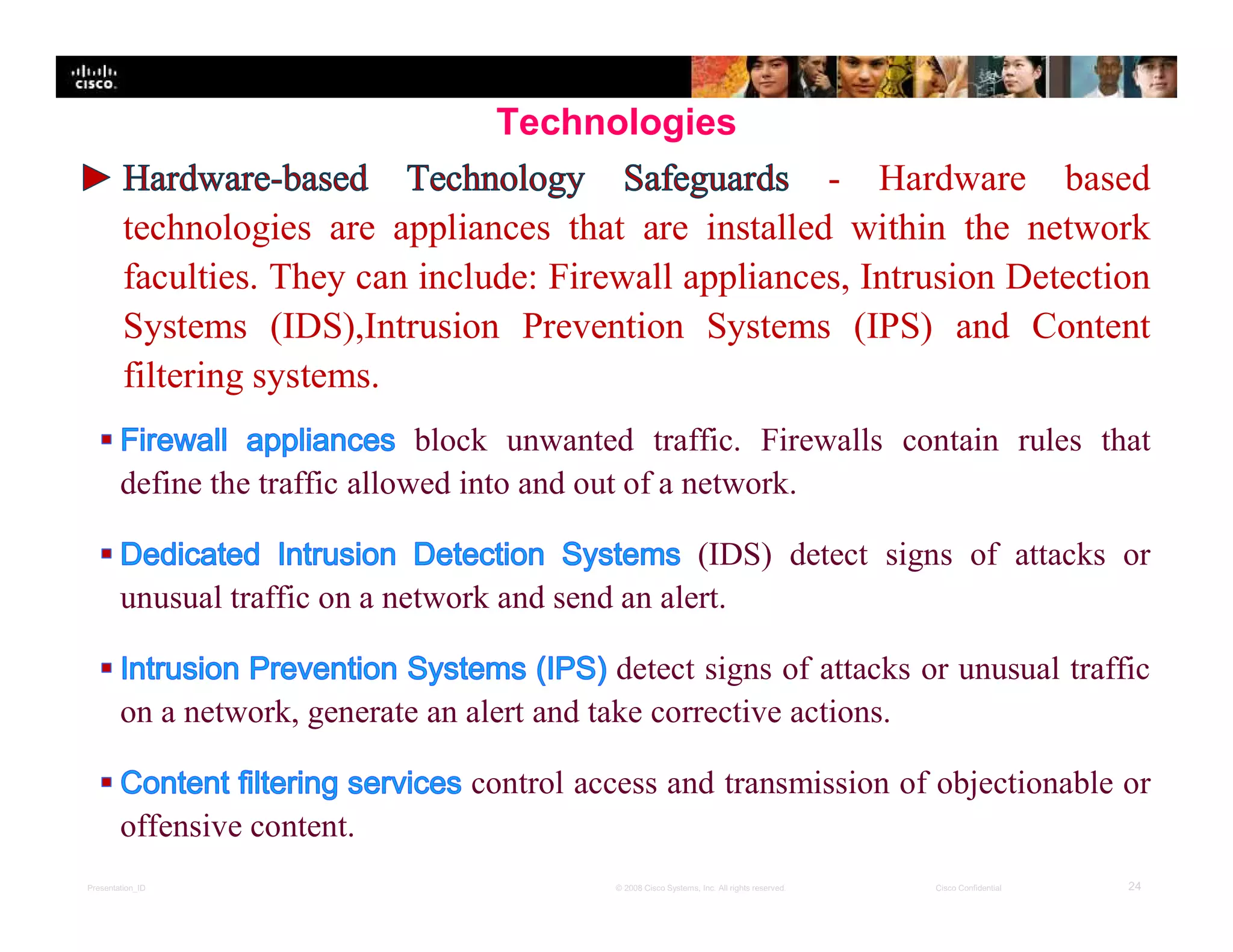 Presentation_ID 24© 2008 Cisco Systems, Inc. All rights reserved. Cisco Confidential
Technologies
- Hardware based
technologies are appliances that are installed within the network
faculties. They can include: Firewall appliances, Intrusion Detection
Systems (IDS),Intrusion Prevention Systems (IPS) and Content
filtering systems.
block unwanted traffic. Firewalls contain rules that
define the traffic allowed into and out of a network.
(IDS) detect signs of attacks or
unusual traffic on a network and send an alert.
detect signs of attacks or unusual traffic
on a network, generate an alert and take corrective actions.
control access and transmission of objectionable or
offensive content.
 