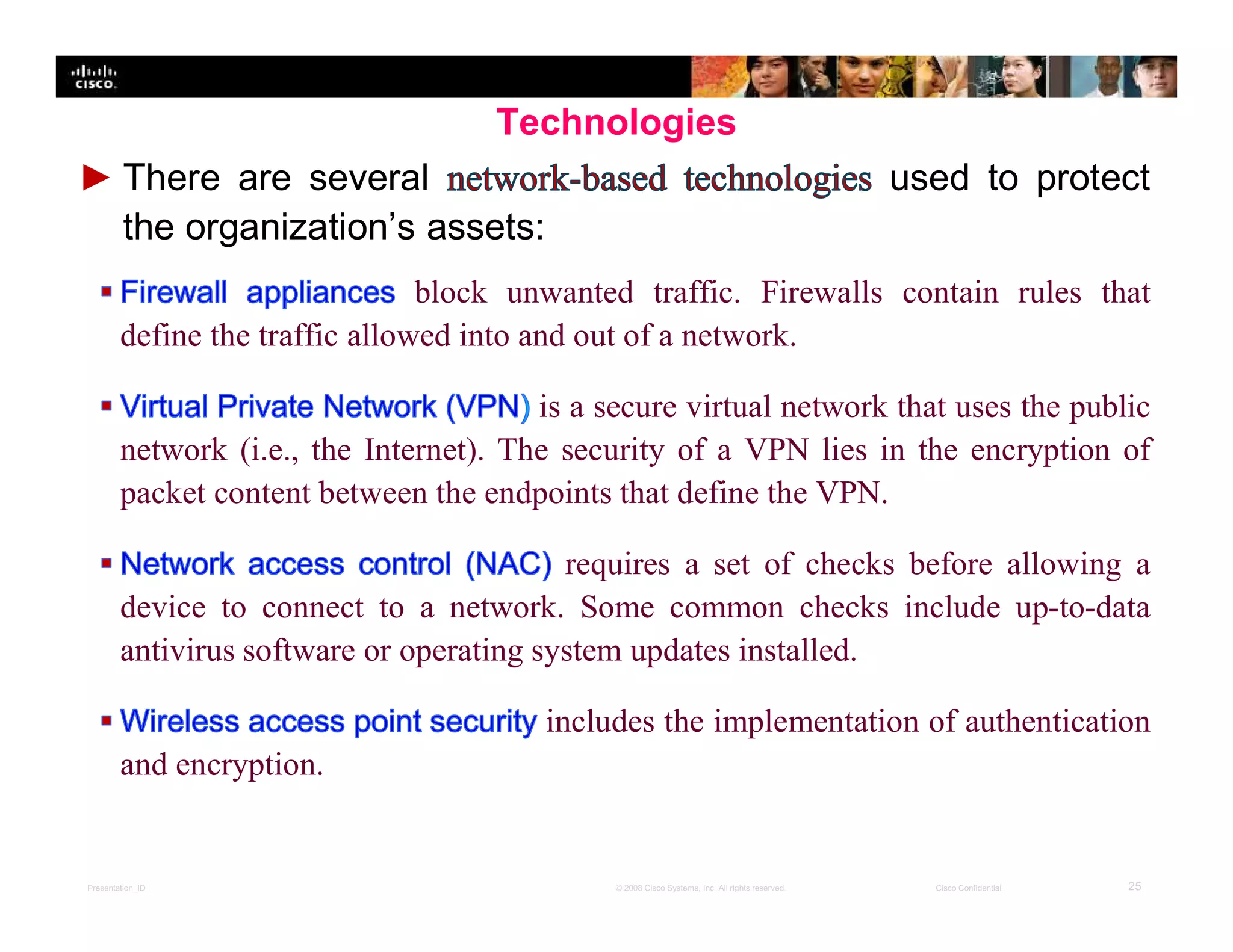 Presentation_ID 25© 2008 Cisco Systems, Inc. All rights reserved. Cisco Confidential
Technologies
► There are several used to protect
the organization’s assets:
block unwanted traffic. Firewalls contain rules that
define the traffic allowed into and out of a network.
is a secure virtual network that uses the public
network (i.e., the Internet). The security of a VPN lies in the encryption of
packet content between the endpoints that define the VPN.
requires a set of checks before allowing a
device to connect to a network. Some common checks include up-to-data
antivirus software or operating system updates installed.
includes the implementation of authentication
and encryption.
 