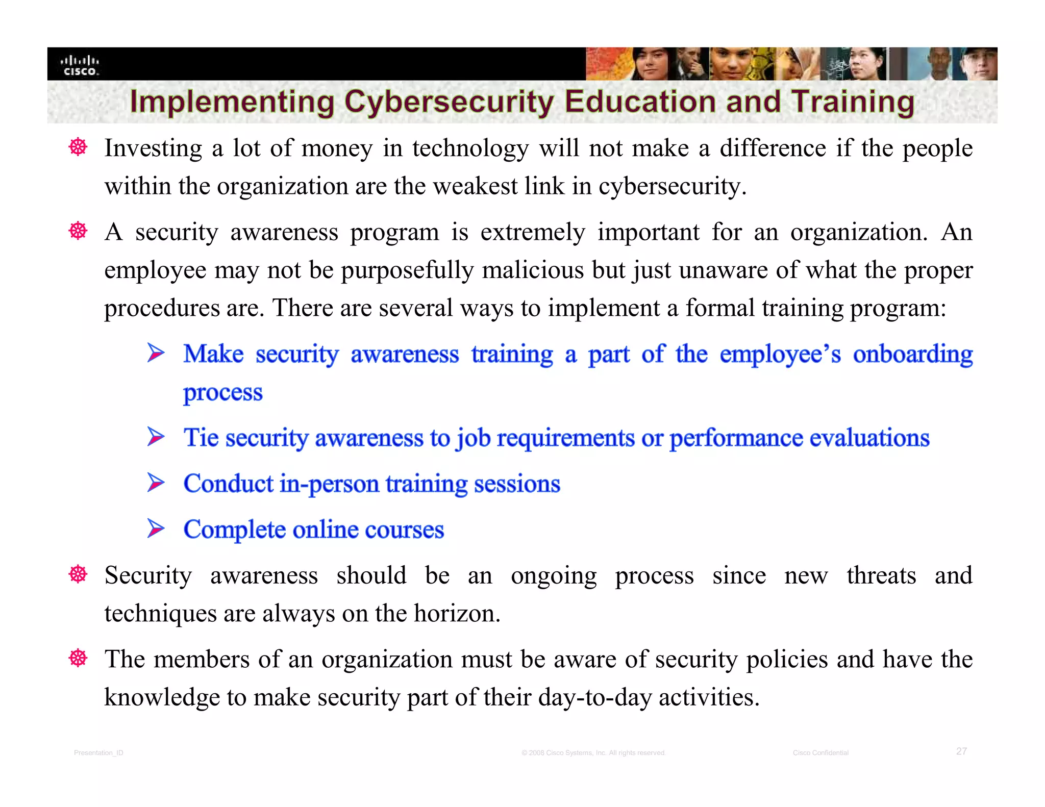 Presentation_ID 27© 2008 Cisco Systems, Inc. All rights reserved. Cisco Confidential
 Investing a lot of money in technology will not make a difference if the people
within the organization are the weakest link in cybersecurity.
 A security awareness program is extremely important for an organization. An
employee may not be purposefully malicious but just unaware of what the proper
procedures are. There are several ways to implement a formal training program:
 Security awareness should be an ongoing process since new threats and
techniques are always on the horizon.
 The members of an organization must be aware of security policies and have the
knowledge to make security part of their day-to-day activities.
 