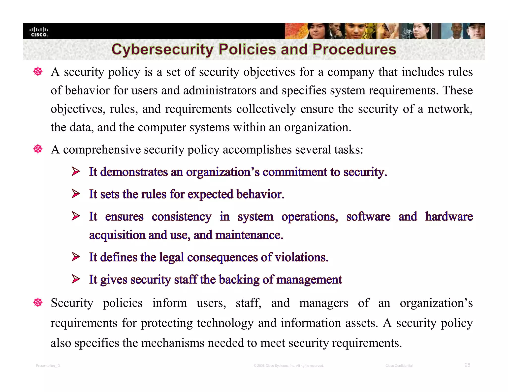 Presentation_ID 28© 2008 Cisco Systems, Inc. All rights reserved. Cisco Confidential
 A security policy is a set of security objectives for a company that includes rules
of behavior for users and administrators and specifies system requirements. These
objectives, rules, and requirements collectively ensure the security of a network,
the data, and the computer systems within an organization.
 A comprehensive security policy accomplishes several tasks:
 Security policies inform users, staff, and managers of an organization’s
requirements for protecting technology and information assets. A security policy
also specifies the mechanisms needed to meet security requirements.
 