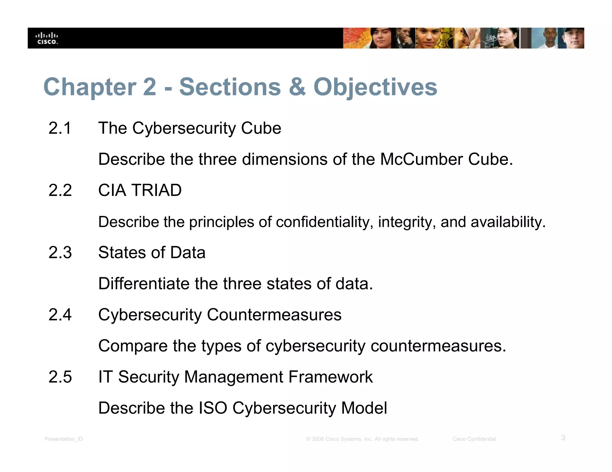 Presentation_ID 3© 2008 Cisco Systems, Inc. All rights reserved. Cisco Confidential
Chapter 2 - Sections & Objectives
2.1 The Cybersecurity Cube
Describe the three dimensions of the McCumber Cube.
2.2 CIA TRIAD
Describe the principles of confidentiality, integrity, and availability.
2.3 States of Data
Differentiate the three states of data.
2.4 Cybersecurity Countermeasures
Compare the types of cybersecurity countermeasures.
2.5 IT Security Management Framework
Describe the ISO Cybersecurity Model
 