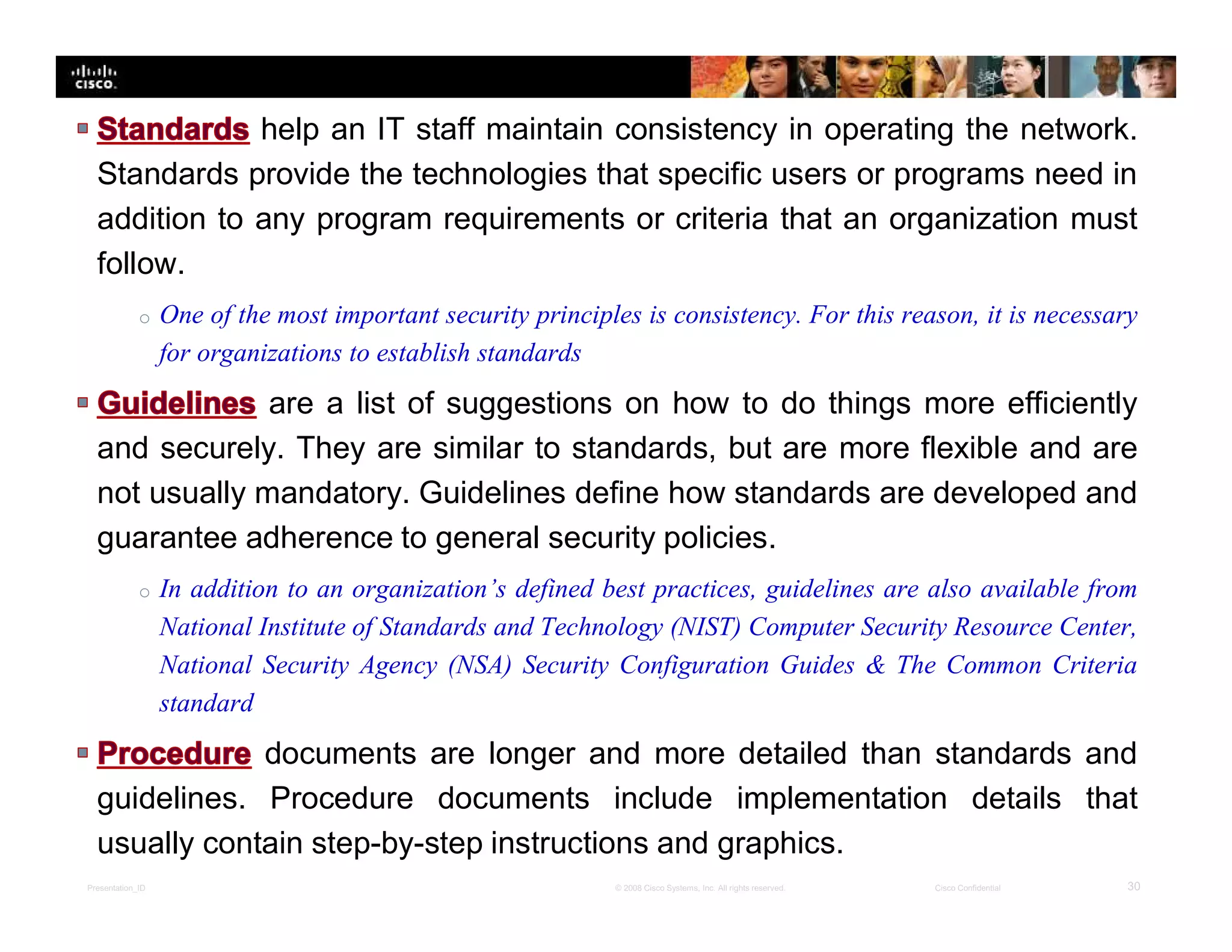 Presentation_ID 30© 2008 Cisco Systems, Inc. All rights reserved. Cisco Confidential
help an IT staff maintain consistency in operating the network.
Standards provide the technologies that specific users or programs need in
addition to any program requirements or criteria that an organization must
follow.
o One of the most important security principles is consistency. For this reason, it is necessary
for organizations to establish standards
are a list of suggestions on how to do things more efficiently
and securely. They are similar to standards, but are more flexible and are
not usually mandatory. Guidelines define how standards are developed and
guarantee adherence to general security policies.
o In addition to an organization’s defined best practices, guidelines are also available from
National Institute of Standards and Technology (NIST) Computer Security Resource Center,
National Security Agency (NSA) Security Configuration Guides & The Common Criteria
standard
documents are longer and more detailed than standards and
guidelines. Procedure documents include implementation details that
usually contain step-by-step instructions and graphics.
 