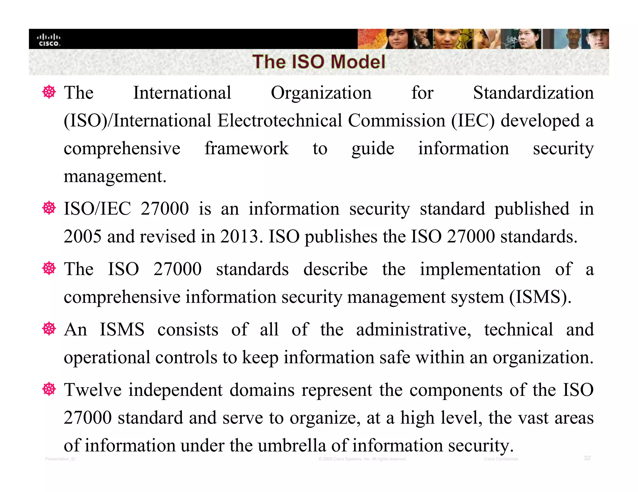 Presentation_ID 32© 2008 Cisco Systems, Inc. All rights reserved. Cisco Confidential
 The International Organization for Standardization
(ISO)/International Electrotechnical Commission (IEC) developed a
comprehensive framework to guide information security
management.
 ISO/IEC 27000 is an information security standard published in
2005 and revised in 2013. ISO publishes the ISO 27000 standards.
 The ISO 27000 standards describe the implementation of a
comprehensive information security management system (ISMS).
 An ISMS consists of all of the administrative, technical and
operational controls to keep information safe within an organization.
 Twelve independent domains represent the components of the ISO
27000 standard and serve to organize, at a high level, the vast areas
of information under the umbrella of information security.
 