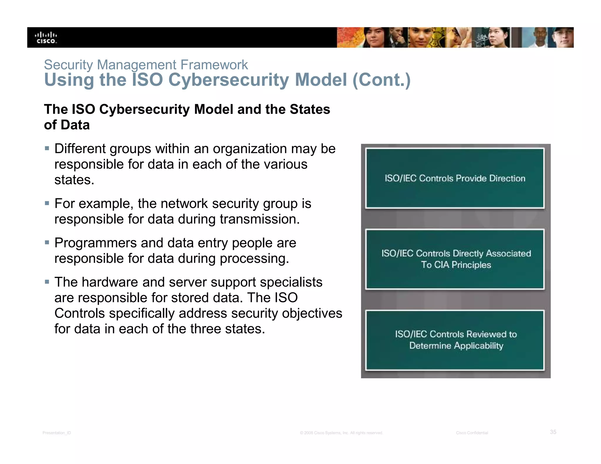 Presentation_ID 35© 2008 Cisco Systems, Inc. All rights reserved. Cisco Confidential
Security Management Framework
Using the ISO Cybersecurity Model (Cont.)
The ISO Cybersecurity Model and the States
of Data
 Different groups within an organization may be
responsible for data in each of the various
states.
 For example, the network security group is
responsible for data during transmission.
 Programmers and data entry people are
responsible for data during processing.
 The hardware and server support specialists
are responsible for stored data. The ISO
Controls specifically address security objectives
for data in each of the three states.
 