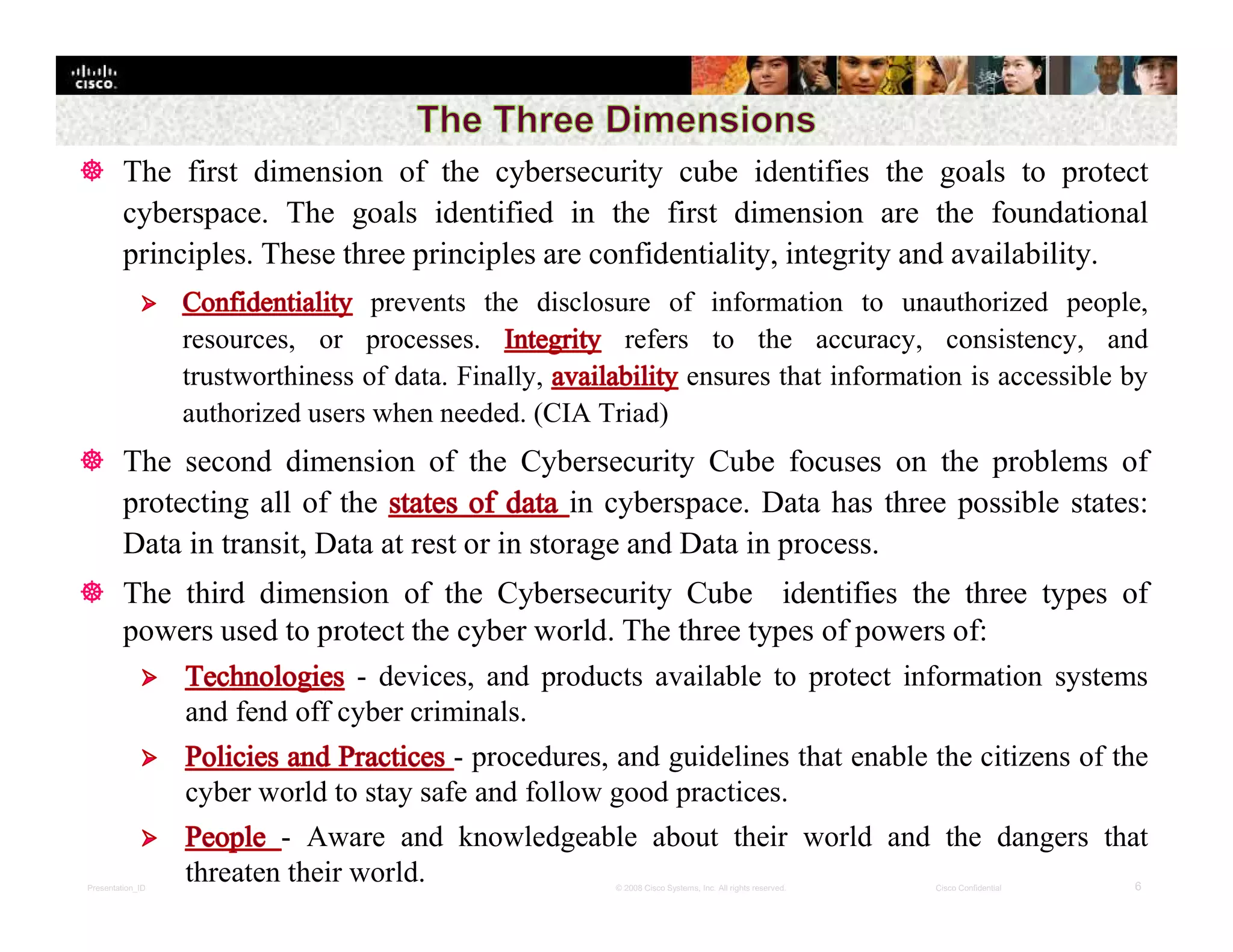 Presentation_ID 6© 2008 Cisco Systems, Inc. All rights reserved. Cisco Confidential
 The first dimension of the cybersecurity cube identifies the goals to protect
cyberspace. The goals identified in the first dimension are the foundational
principles. These three principles are confidentiality, integrity and availability.
prevents the disclosure of information to unauthorized people,
resources, or processes. refers to the accuracy, consistency, and
trustworthiness of data. Finally, ensures that information is accessible by
authorized users when needed. (CIA Triad)
 The second dimension of the Cybersecurity Cube focuses on the problems of
protecting all of the in cyberspace. Data has three possible states:
Data in transit, Data at rest or in storage and Data in process.
 The third dimension of the Cybersecurity Cube identifies the three types of
powers used to protect the cyber world. The three types of powers of:
- devices, and products available to protect information systems
and fend off cyber criminals.
- procedures, and guidelines that enable the citizens of the
cyber world to stay safe and follow good practices.
- Aware and knowledgeable about their world and the dangers that
threaten their world.
 