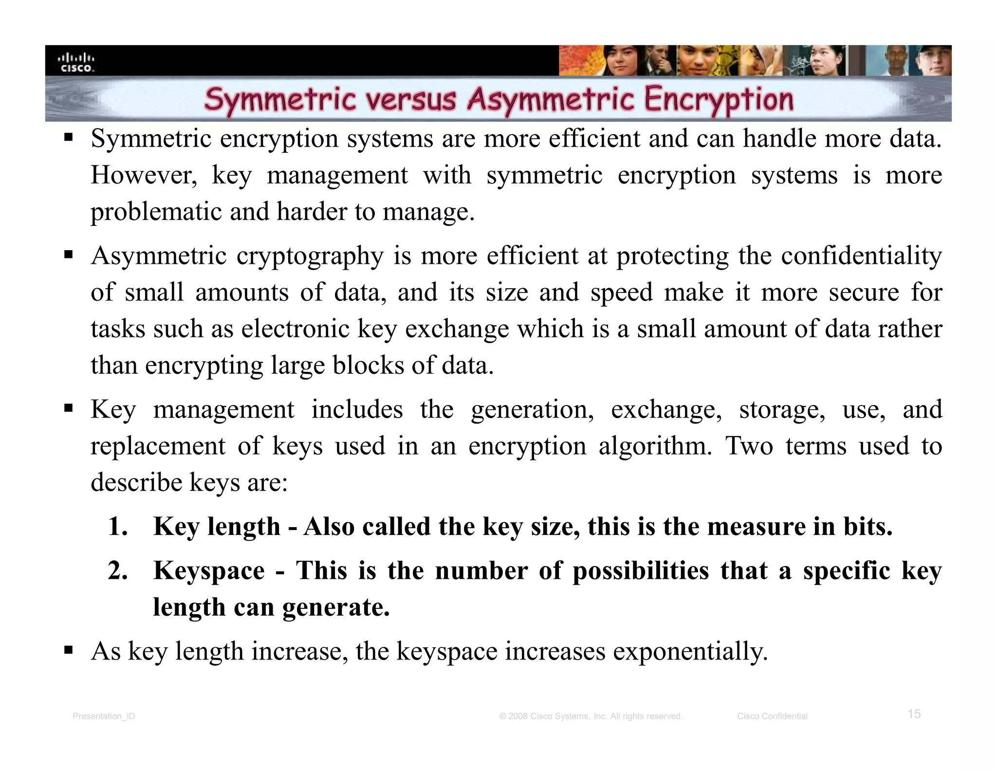 Presentation_ID 15© 2008 Cisco Systems, Inc. All rights reserved. Cisco Confidential
 Symmetric encryption systems are more efficient and can handle more data.
However, key management with symmetric encryption systems is more
problematic and harder to manage.
 Asymmetric cryptography is more efficient at protecting the confidentiality
of small amounts of data, and its size and speed make it more secure for
tasks such as electronic key exchange which is a small amount of data rather
than encrypting large blocks of data.
 Key management includes the generation, exchange, storage, use, and
replacement of keys used in an encryption algorithm. Two terms used to
describe keys are:
1. Key length - Also called the key size, this is the measure in bits.
2. Keyspace - This is the number of possibilities that a specific key
length can generate.
 As key length increase, the keyspace increases exponentially.
 