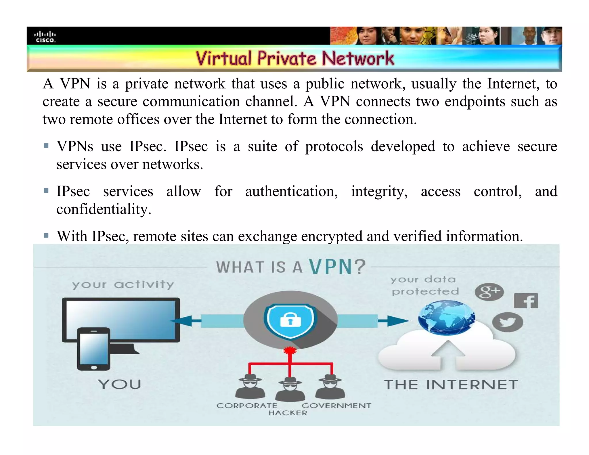 Presentation_ID 17© 2008 Cisco Systems, Inc. All rights reserved. Cisco Confidential
A VPN is a private network that uses a public network, usually the Internet, to
create a secure communication channel. A VPN connects two endpoints such as
two remote offices over the Internet to form the connection.
 VPNs use IPsec. IPsec is a suite of protocols developed to achieve secure
services over networks.
 IPsec services allow for authentication, integrity, access control, and
confidentiality.
 With IPsec, remote sites can exchange encrypted and verified information.
 