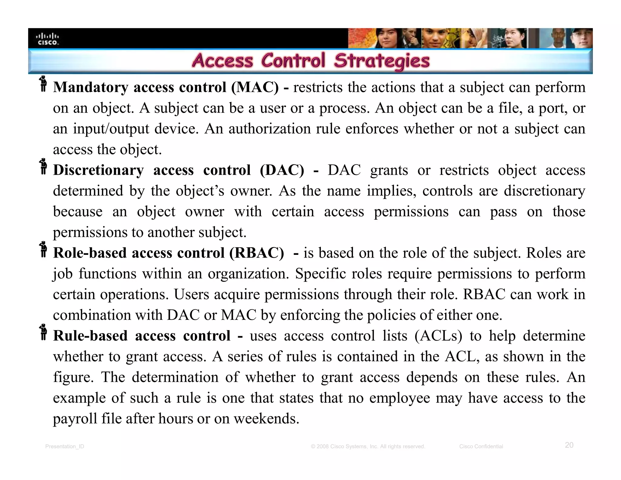 Presentation_ID 20© 2008 Cisco Systems, Inc. All rights reserved. Cisco Confidential
Mandatory access control (MAC) - restricts the actions that a subject can perform
on an object. A subject can be a user or a process. An object can be a file, a port, or
an input/output device. An authorization rule enforces whether or not a subject can
access the object.
Discretionary access control (DAC) - DAC grants or restricts object access
determined by the object’s owner. As the name implies, controls are discretionary
because an object owner with certain access permissions can pass on those
permissions to another subject.
Role-based access control (RBAC) - is based on the role of the subject. Roles are
job functions within an organization. Specific roles require permissions to perform
certain operations. Users acquire permissions through their role. RBAC can work in
combination with DAC or MAC by enforcing the policies of either one.
Rule-based access control - uses access control lists (ACLs) to help determine
whether to grant access. A series of rules is contained in the ACL, as shown in the
figure. The determination of whether to grant access depends on these rules. An
example of such a rule is one that states that no employee may have access to the
payroll file after hours or on weekends.
 