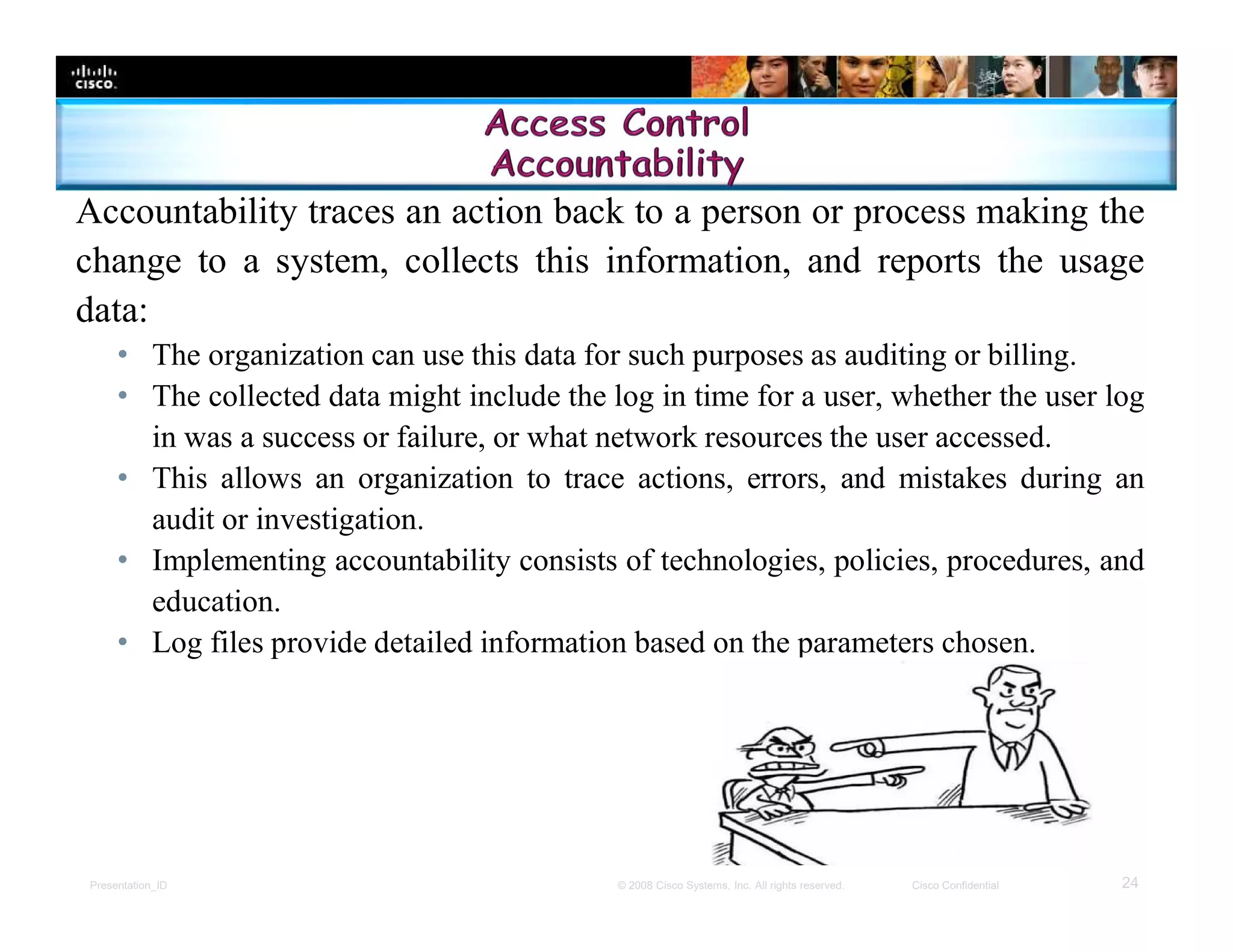 Presentation_ID 24© 2008 Cisco Systems, Inc. All rights reserved. Cisco Confidential
Accountability traces an action back to a person or process making the
change to a system, collects this information, and reports the usage
data:
• The organization can use this data for such purposes as auditing or billing.
• The collected data might include the log in time for a user, whether the user log
in was a success or failure, or what network resources the user accessed.
• This allows an organization to trace actions, errors, and mistakes during an
audit or investigation.
• Implementing accountability consists of technologies, policies, procedures, and
education.
• Log files provide detailed information based on the parameters chosen.
 