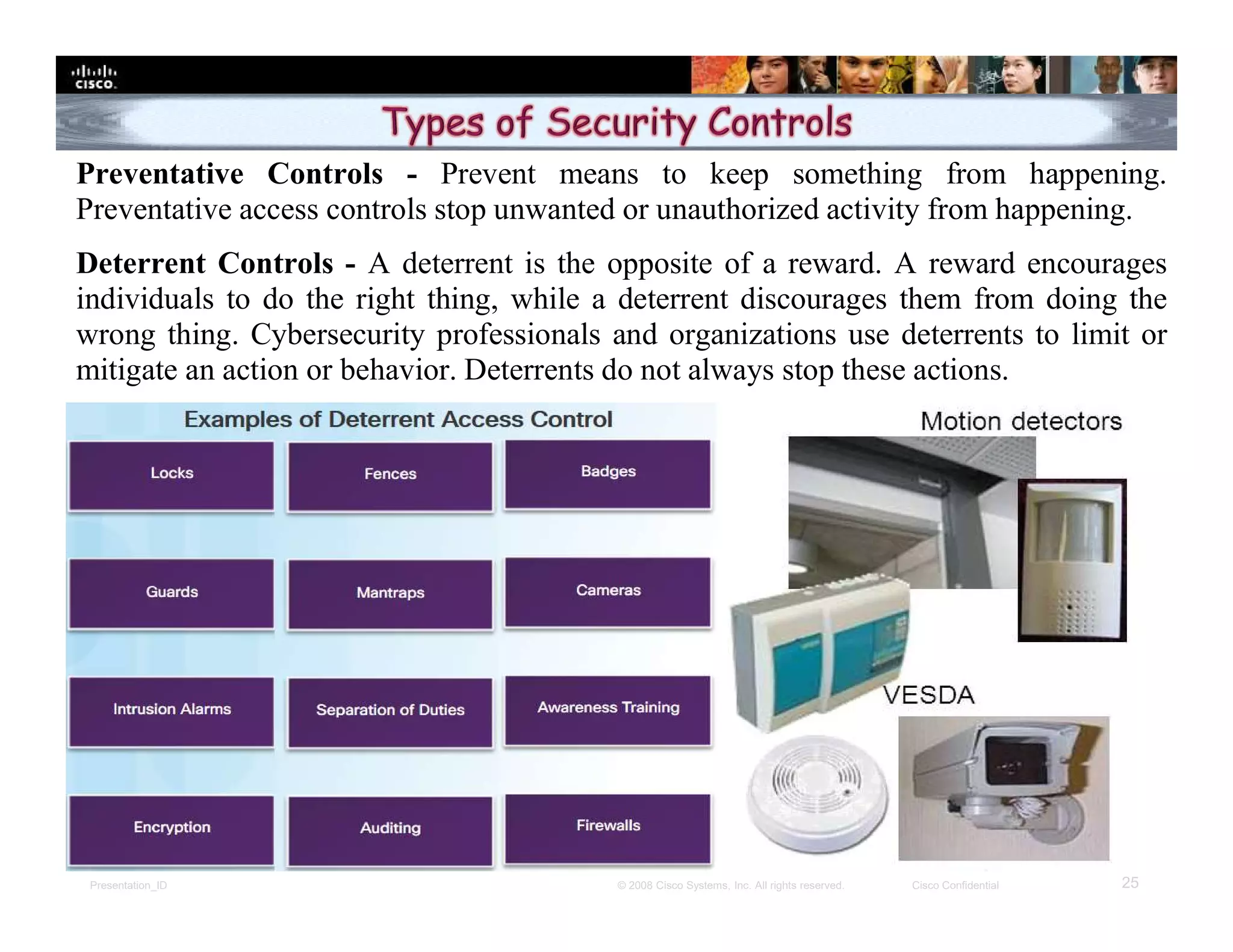 Presentation_ID 25© 2008 Cisco Systems, Inc. All rights reserved. Cisco Confidential
Preventative Controls - Prevent means to keep something from happening.
Preventative access controls stop unwanted or unauthorized activity from happening.
Deterrent Controls - A deterrent is the opposite of a reward. A reward encourages
individuals to do the right thing, while a deterrent discourages them from doing the
wrong thing. Cybersecurity professionals and organizations use deterrents to limit or
mitigate an action or behavior. Deterrents do not always stop these actions.
 