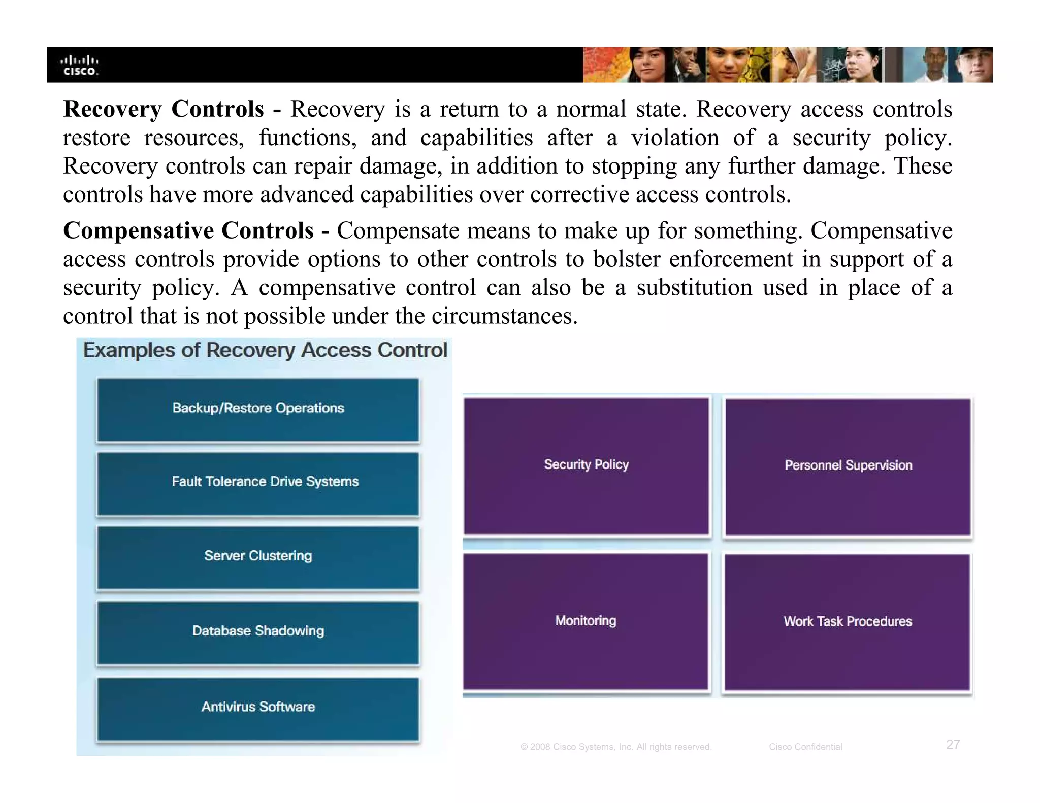 Presentation_ID 27© 2008 Cisco Systems, Inc. All rights reserved. Cisco Confidential
Recovery Controls - Recovery is a return to a normal state. Recovery access controls
restore resources, functions, and capabilities after a violation of a security policy.
Recovery controls can repair damage, in addition to stopping any further damage. These
controls have more advanced capabilities over corrective access controls.
Compensative Controls - Compensate means to make up for something. Compensative
access controls provide options to other controls to bolster enforcement in support of a
security policy. A compensative control can also be a substitution used in place of a
control that is not possible under the circumstances.
 