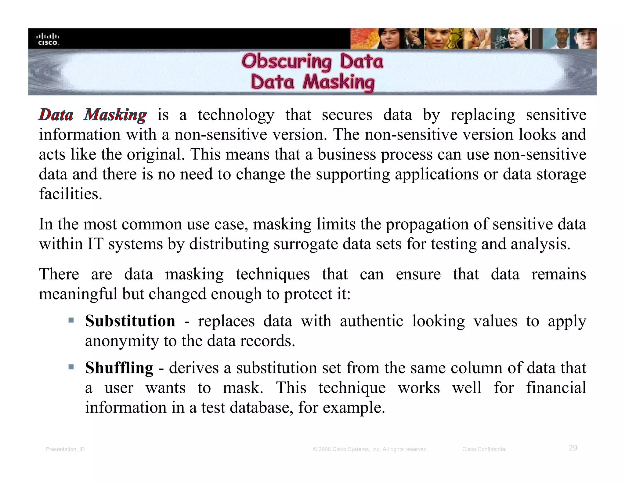 Presentation_ID 29© 2008 Cisco Systems, Inc. All rights reserved. Cisco Confidential
is a technology that secures data by replacing sensitive
information with a non-sensitive version. The non-sensitive version looks and
acts like the original. This means that a business process can use non-sensitive
data and there is no need to change the supporting applications or data storage
facilities.
In the most common use case, masking limits the propagation of sensitive data
within IT systems by distributing surrogate data sets for testing and analysis.
There are data masking techniques that can ensure that data remains
meaningful but changed enough to protect it:
 Substitution - replaces data with authentic looking values to apply
anonymity to the data records.
 Shuffling - derives a substitution set from the same column of data that
a user wants to mask. This technique works well for financial
information in a test database, for example.
 