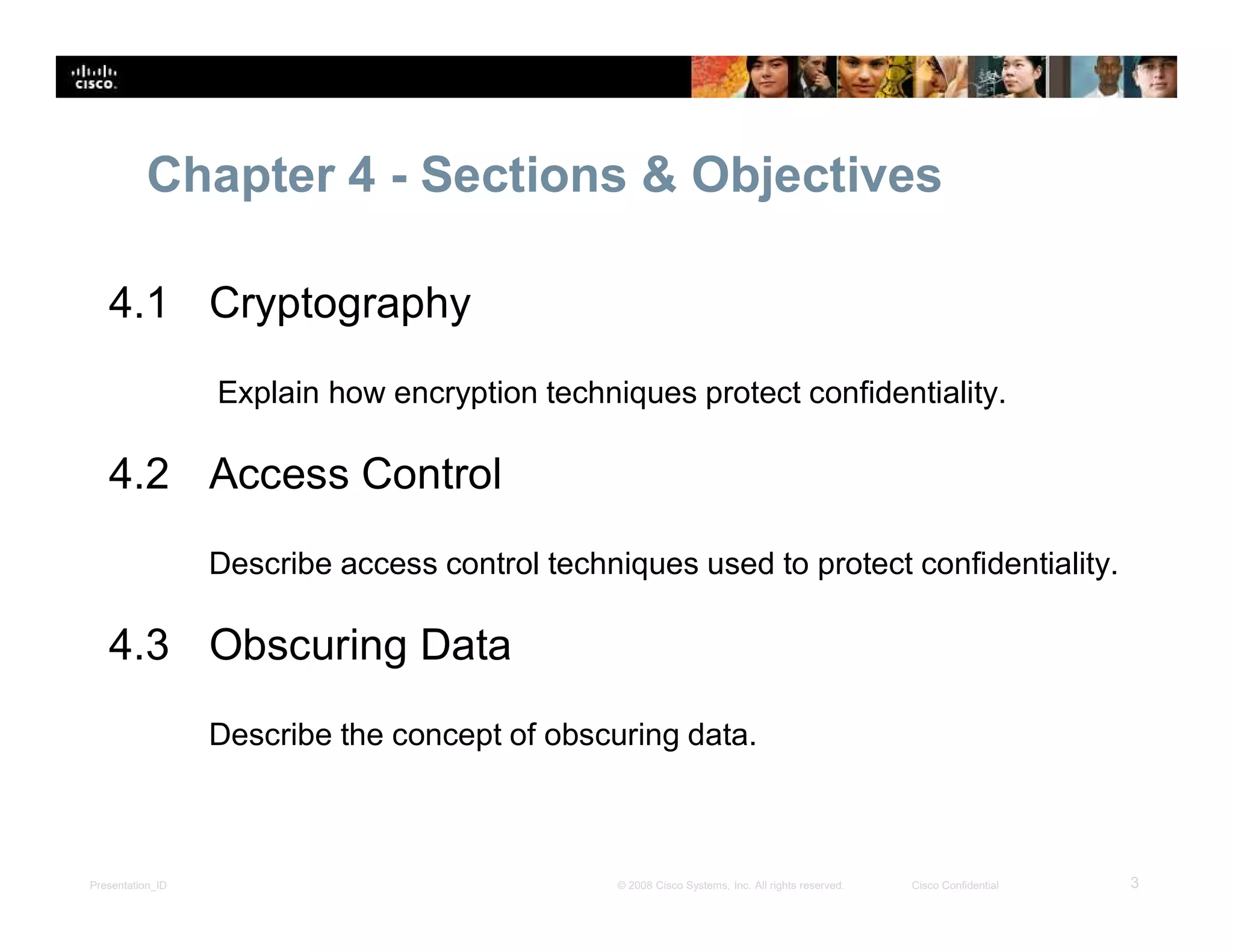 Presentation_ID 3© 2008 Cisco Systems, Inc. All rights reserved. Cisco Confidential
Chapter 4 - Sections & Objectives
4.1 Cryptography
Explain how encryption techniques protect confidentiality.
4.2 Access Control
Describe access control techniques used to protect confidentiality.
4.3 Obscuring Data
Describe the concept of obscuring data.
 