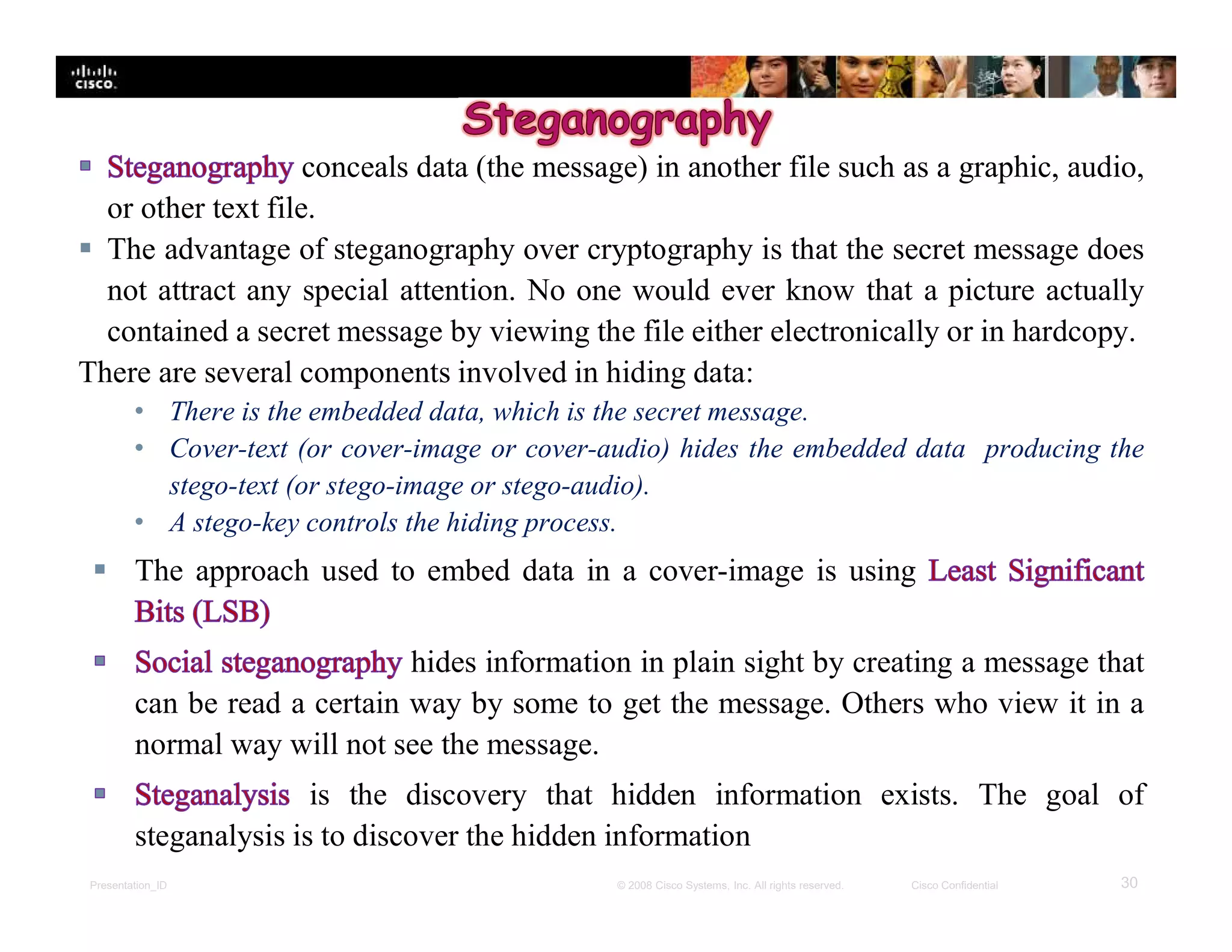 Presentation_ID 30© 2008 Cisco Systems, Inc. All rights reserved. Cisco Confidential
conceals data (the message) in another file such as a graphic, audio,
or other text file.
 The advantage of steganography over cryptography is that the secret message does
not attract any special attention. No one would ever know that a picture actually
contained a secret message by viewing the file either electronically or in hardcopy.
There are several components involved in hiding data:
• There is the embedded data, which is the secret message.
• Cover-text (or cover-image or cover-audio) hides the embedded data producing the
stego-text (or stego-image or stego-audio).
• A stego-key controls the hiding process.
 The approach used to embed data in a cover-image is using
hides information in plain sight by creating a message that
can be read a certain way by some to get the message. Others who view it in a
normal way will not see the message.
is the discovery that hidden information exists. The goal of
steganalysis is to discover the hidden information
 